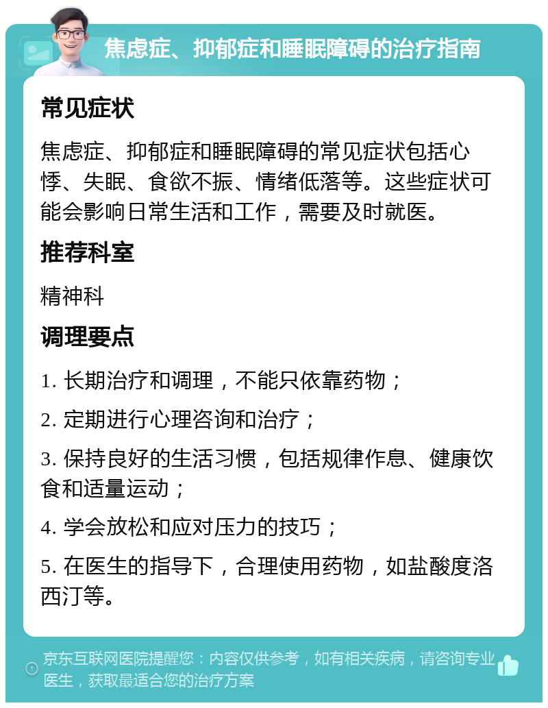 焦虑症、抑郁症和睡眠障碍的治疗指南 常见症状 焦虑症、抑郁症和睡眠障碍的常见症状包括心悸、失眠、食欲不振、情绪低落等。这些症状可能会影响日常生活和工作，需要及时就医。 推荐科室 精神科 调理要点 1. 长期治疗和调理，不能只依靠药物； 2. 定期进行心理咨询和治疗； 3. 保持良好的生活习惯，包括规律作息、健康饮食和适量运动； 4. 学会放松和应对压力的技巧； 5. 在医生的指导下，合理使用药物，如盐酸度洛西汀等。