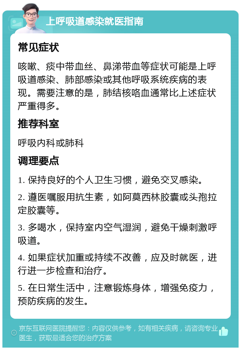 上呼吸道感染就医指南 常见症状 咳嗽、痰中带血丝、鼻涕带血等症状可能是上呼吸道感染、肺部感染或其他呼吸系统疾病的表现。需要注意的是，肺结核咯血通常比上述症状严重得多。 推荐科室 呼吸内科或肺科 调理要点 1. 保持良好的个人卫生习惯，避免交叉感染。 2. 遵医嘱服用抗生素，如阿莫西林胶囊或头孢拉定胶囊等。 3. 多喝水，保持室内空气湿润，避免干燥刺激呼吸道。 4. 如果症状加重或持续不改善，应及时就医，进行进一步检查和治疗。 5. 在日常生活中，注意锻炼身体，增强免疫力，预防疾病的发生。