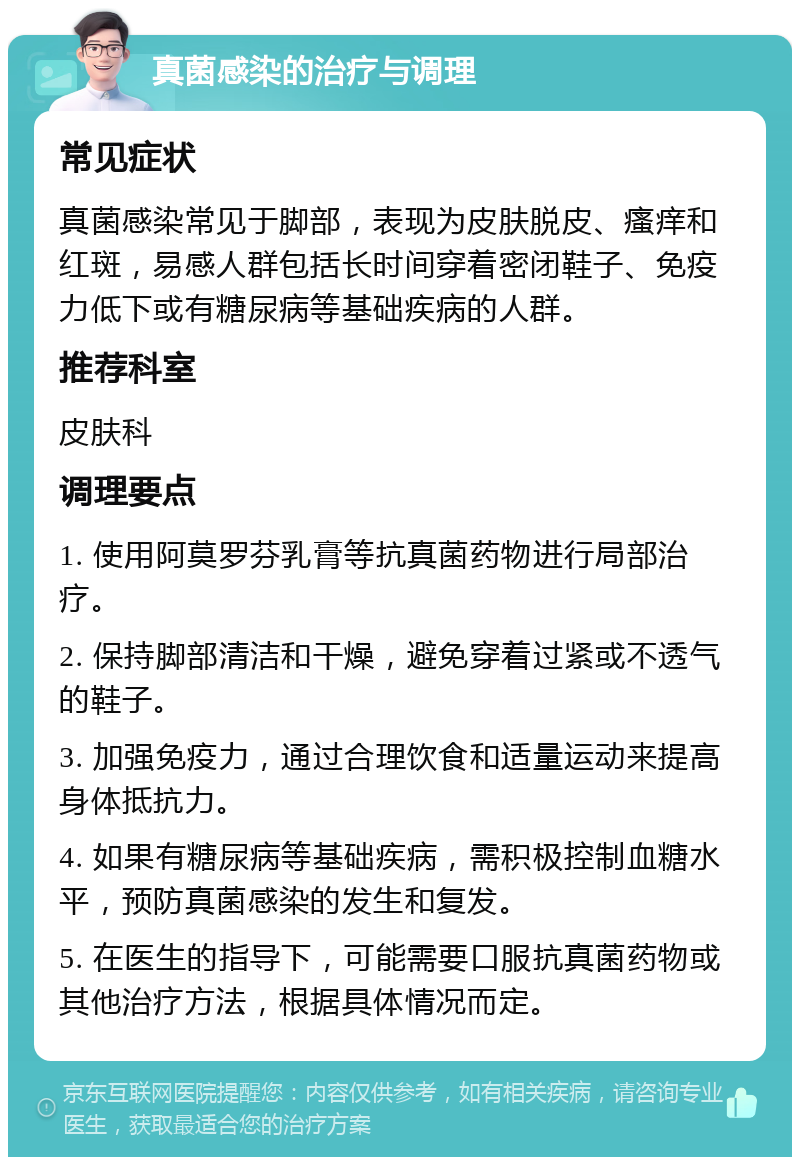 真菌感染的治疗与调理 常见症状 真菌感染常见于脚部，表现为皮肤脱皮、瘙痒和红斑，易感人群包括长时间穿着密闭鞋子、免疫力低下或有糖尿病等基础疾病的人群。 推荐科室 皮肤科 调理要点 1. 使用阿莫罗芬乳膏等抗真菌药物进行局部治疗。 2. 保持脚部清洁和干燥，避免穿着过紧或不透气的鞋子。 3. 加强免疫力，通过合理饮食和适量运动来提高身体抵抗力。 4. 如果有糖尿病等基础疾病，需积极控制血糖水平，预防真菌感染的发生和复发。 5. 在医生的指导下，可能需要口服抗真菌药物或其他治疗方法，根据具体情况而定。