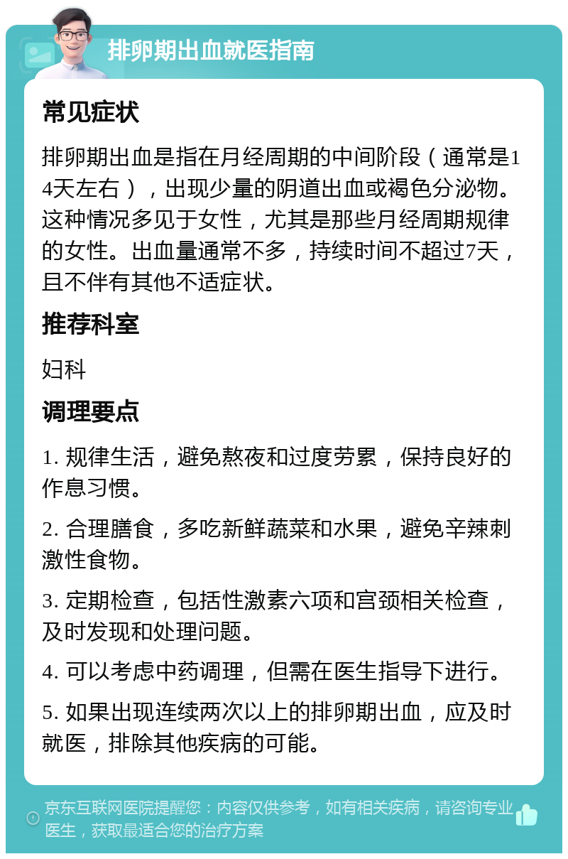 排卵期出血就医指南 常见症状 排卵期出血是指在月经周期的中间阶段（通常是14天左右），出现少量的阴道出血或褐色分泌物。这种情况多见于女性，尤其是那些月经周期规律的女性。出血量通常不多，持续时间不超过7天，且不伴有其他不适症状。 推荐科室 妇科 调理要点 1. 规律生活，避免熬夜和过度劳累，保持良好的作息习惯。 2. 合理膳食，多吃新鲜蔬菜和水果，避免辛辣刺激性食物。 3. 定期检查，包括性激素六项和宫颈相关检查，及时发现和处理问题。 4. 可以考虑中药调理，但需在医生指导下进行。 5. 如果出现连续两次以上的排卵期出血，应及时就医，排除其他疾病的可能。