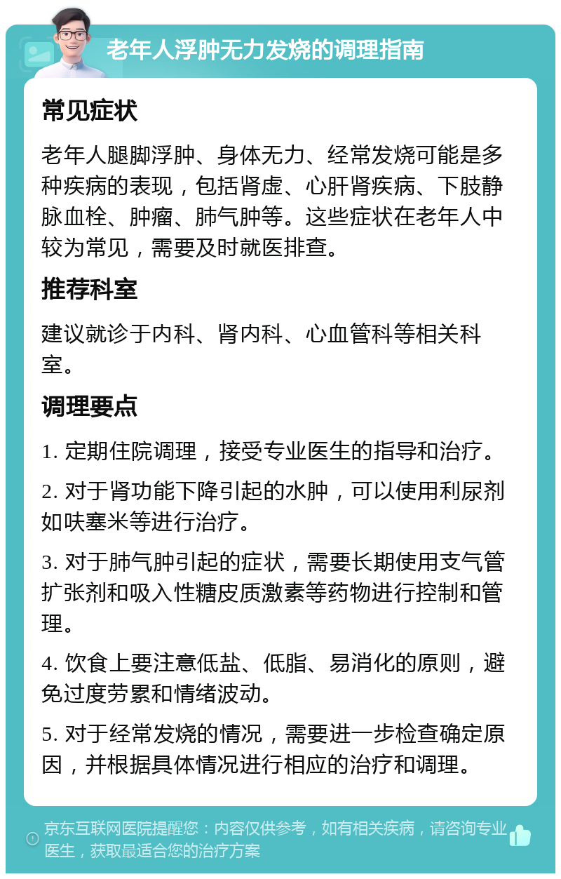 老年人浮肿无力发烧的调理指南 常见症状 老年人腿脚浮肿、身体无力、经常发烧可能是多种疾病的表现，包括肾虚、心肝肾疾病、下肢静脉血栓、肿瘤、肺气肿等。这些症状在老年人中较为常见，需要及时就医排查。 推荐科室 建议就诊于内科、肾内科、心血管科等相关科室。 调理要点 1. 定期住院调理，接受专业医生的指导和治疗。 2. 对于肾功能下降引起的水肿，可以使用利尿剂如呋塞米等进行治疗。 3. 对于肺气肿引起的症状，需要长期使用支气管扩张剂和吸入性糖皮质激素等药物进行控制和管理。 4. 饮食上要注意低盐、低脂、易消化的原则，避免过度劳累和情绪波动。 5. 对于经常发烧的情况，需要进一步检查确定原因，并根据具体情况进行相应的治疗和调理。