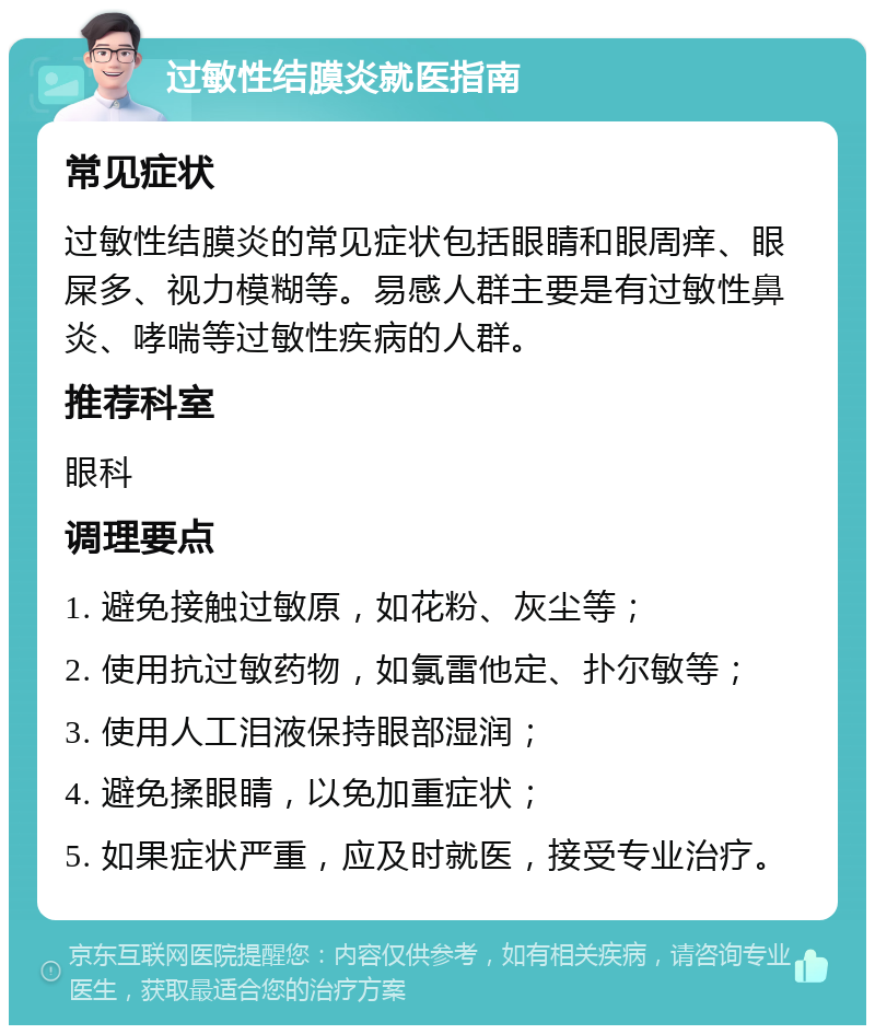 过敏性结膜炎就医指南 常见症状 过敏性结膜炎的常见症状包括眼睛和眼周痒、眼屎多、视力模糊等。易感人群主要是有过敏性鼻炎、哮喘等过敏性疾病的人群。 推荐科室 眼科 调理要点 1. 避免接触过敏原，如花粉、灰尘等； 2. 使用抗过敏药物，如氯雷他定、扑尔敏等； 3. 使用人工泪液保持眼部湿润； 4. 避免揉眼睛，以免加重症状； 5. 如果症状严重，应及时就医，接受专业治疗。