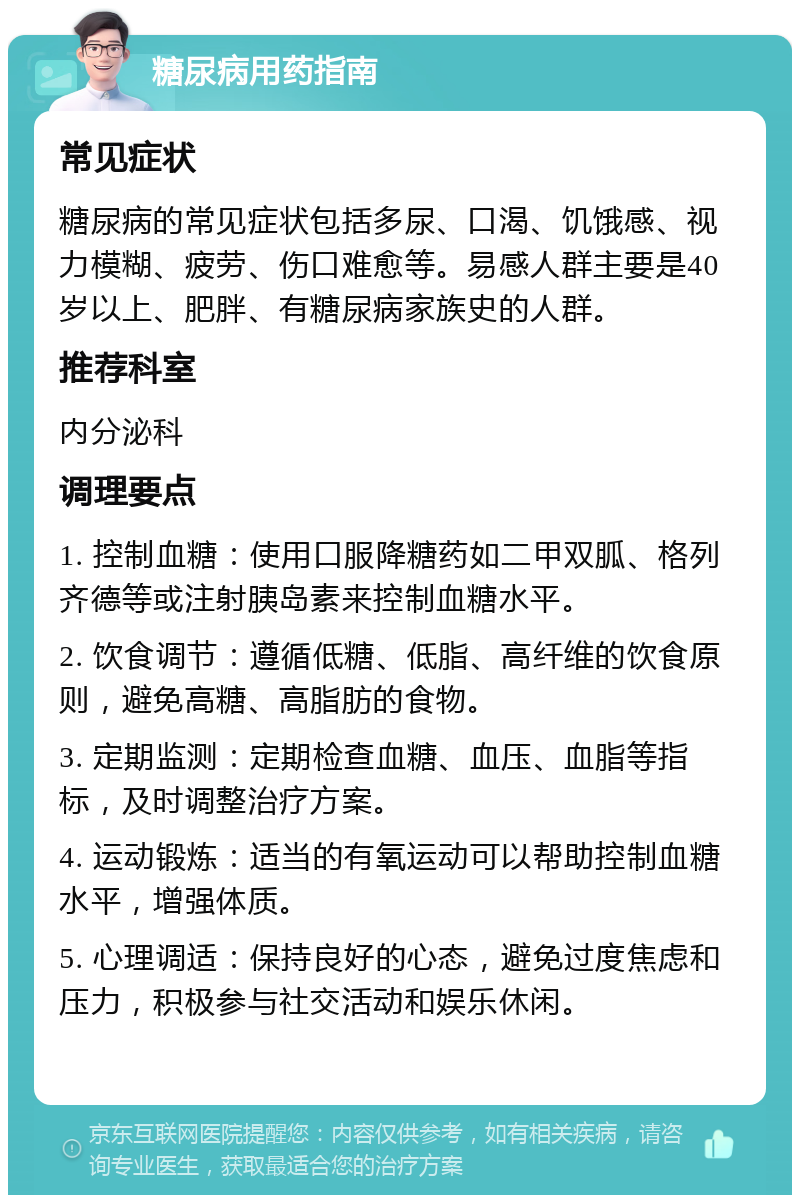 糖尿病用药指南 常见症状 糖尿病的常见症状包括多尿、口渴、饥饿感、视力模糊、疲劳、伤口难愈等。易感人群主要是40岁以上、肥胖、有糖尿病家族史的人群。 推荐科室 内分泌科 调理要点 1. 控制血糖：使用口服降糖药如二甲双胍、格列齐德等或注射胰岛素来控制血糖水平。 2. 饮食调节：遵循低糖、低脂、高纤维的饮食原则，避免高糖、高脂肪的食物。 3. 定期监测：定期检查血糖、血压、血脂等指标，及时调整治疗方案。 4. 运动锻炼：适当的有氧运动可以帮助控制血糖水平，增强体质。 5. 心理调适：保持良好的心态，避免过度焦虑和压力，积极参与社交活动和娱乐休闲。