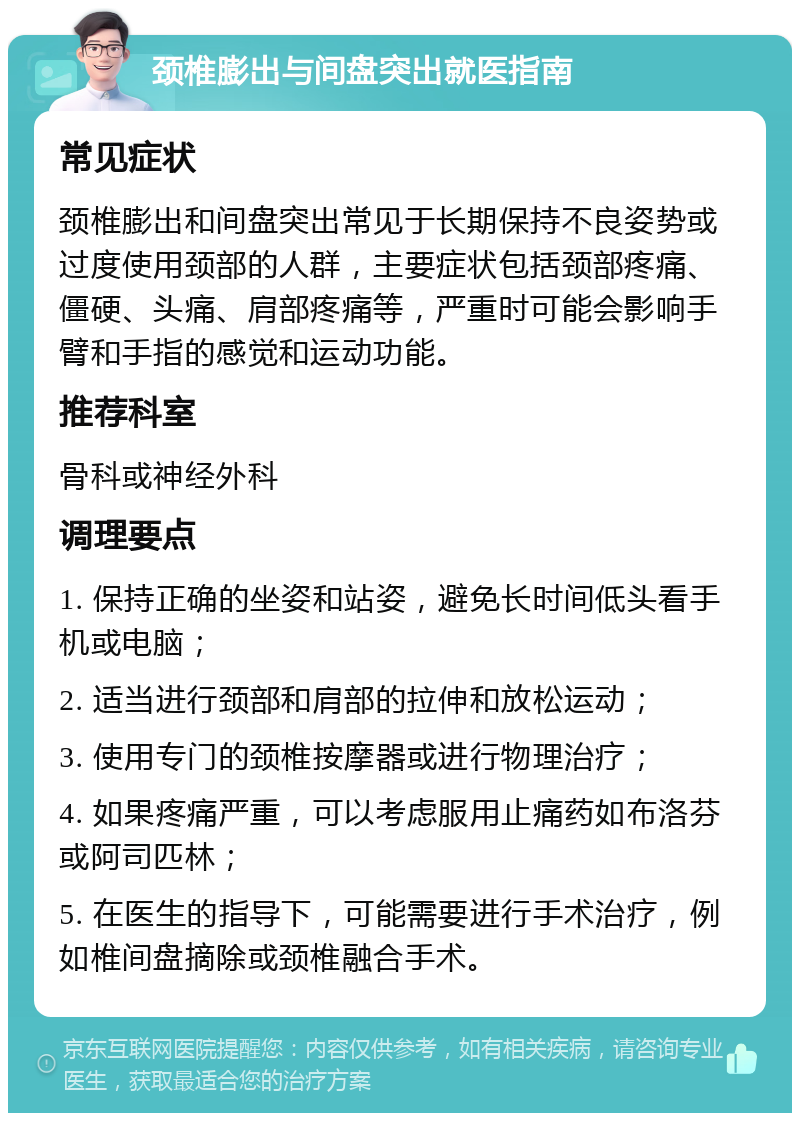 颈椎膨出与间盘突出就医指南 常见症状 颈椎膨出和间盘突出常见于长期保持不良姿势或过度使用颈部的人群，主要症状包括颈部疼痛、僵硬、头痛、肩部疼痛等，严重时可能会影响手臂和手指的感觉和运动功能。 推荐科室 骨科或神经外科 调理要点 1. 保持正确的坐姿和站姿，避免长时间低头看手机或电脑； 2. 适当进行颈部和肩部的拉伸和放松运动； 3. 使用专门的颈椎按摩器或进行物理治疗； 4. 如果疼痛严重，可以考虑服用止痛药如布洛芬或阿司匹林； 5. 在医生的指导下，可能需要进行手术治疗，例如椎间盘摘除或颈椎融合手术。