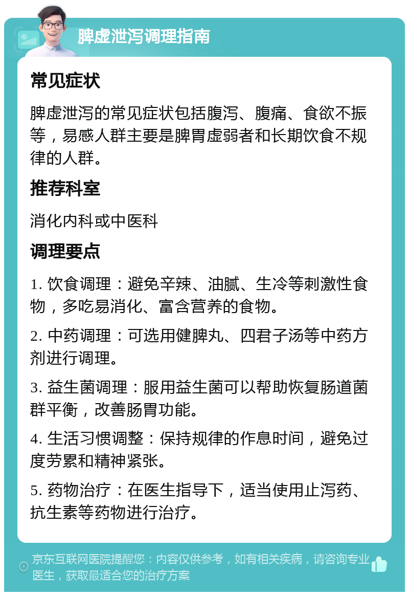 脾虚泄泻调理指南 常见症状 脾虚泄泻的常见症状包括腹泻、腹痛、食欲不振等，易感人群主要是脾胃虚弱者和长期饮食不规律的人群。 推荐科室 消化内科或中医科 调理要点 1. 饮食调理：避免辛辣、油腻、生冷等刺激性食物，多吃易消化、富含营养的食物。 2. 中药调理：可选用健脾丸、四君子汤等中药方剂进行调理。 3. 益生菌调理：服用益生菌可以帮助恢复肠道菌群平衡，改善肠胃功能。 4. 生活习惯调整：保持规律的作息时间，避免过度劳累和精神紧张。 5. 药物治疗：在医生指导下，适当使用止泻药、抗生素等药物进行治疗。