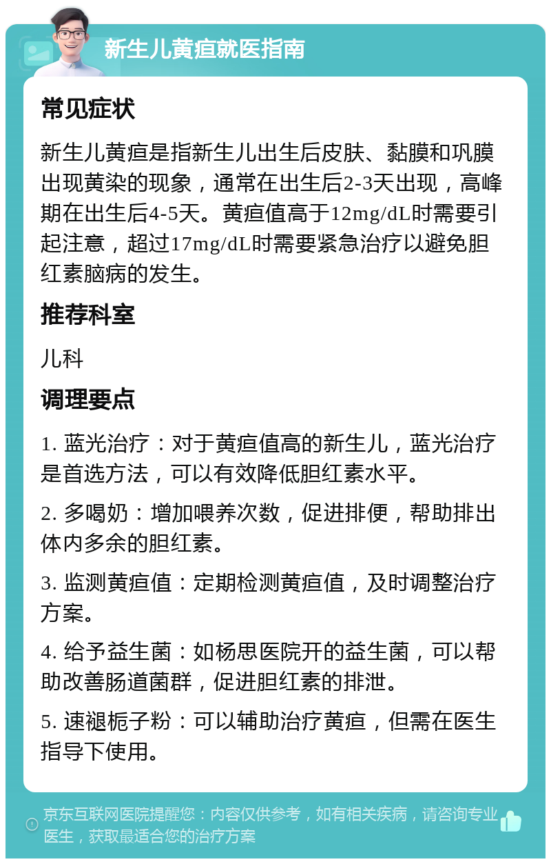 新生儿黄疸就医指南 常见症状 新生儿黄疸是指新生儿出生后皮肤、黏膜和巩膜出现黄染的现象，通常在出生后2-3天出现，高峰期在出生后4-5天。黄疸值高于12mg/dL时需要引起注意，超过17mg/dL时需要紧急治疗以避免胆红素脑病的发生。 推荐科室 儿科 调理要点 1. 蓝光治疗：对于黄疸值高的新生儿，蓝光治疗是首选方法，可以有效降低胆红素水平。 2. 多喝奶：增加喂养次数，促进排便，帮助排出体内多余的胆红素。 3. 监测黄疸值：定期检测黄疸值，及时调整治疗方案。 4. 给予益生菌：如杨思医院开的益生菌，可以帮助改善肠道菌群，促进胆红素的排泄。 5. 速褪栀子粉：可以辅助治疗黄疸，但需在医生指导下使用。