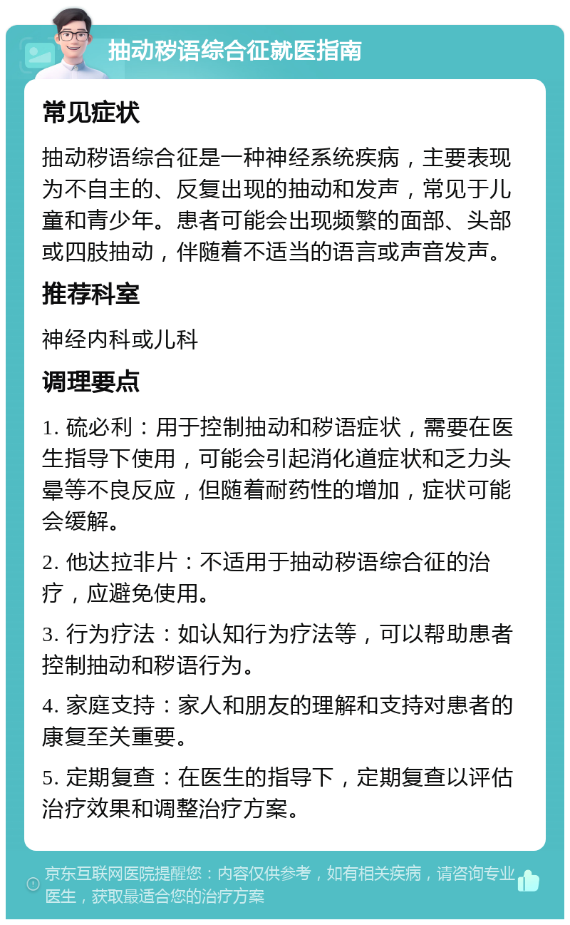 抽动秽语综合征就医指南 常见症状 抽动秽语综合征是一种神经系统疾病，主要表现为不自主的、反复出现的抽动和发声，常见于儿童和青少年。患者可能会出现频繁的面部、头部或四肢抽动，伴随着不适当的语言或声音发声。 推荐科室 神经内科或儿科 调理要点 1. 硫必利：用于控制抽动和秽语症状，需要在医生指导下使用，可能会引起消化道症状和乏力头晕等不良反应，但随着耐药性的增加，症状可能会缓解。 2. 他达拉非片：不适用于抽动秽语综合征的治疗，应避免使用。 3. 行为疗法：如认知行为疗法等，可以帮助患者控制抽动和秽语行为。 4. 家庭支持：家人和朋友的理解和支持对患者的康复至关重要。 5. 定期复查：在医生的指导下，定期复查以评估治疗效果和调整治疗方案。