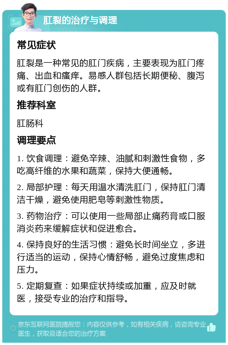 肛裂的治疗与调理 常见症状 肛裂是一种常见的肛门疾病，主要表现为肛门疼痛、出血和瘙痒。易感人群包括长期便秘、腹泻或有肛门创伤的人群。 推荐科室 肛肠科 调理要点 1. 饮食调理：避免辛辣、油腻和刺激性食物，多吃高纤维的水果和蔬菜，保持大便通畅。 2. 局部护理：每天用温水清洗肛门，保持肛门清洁干燥，避免使用肥皂等刺激性物质。 3. 药物治疗：可以使用一些局部止痛药膏或口服消炎药来缓解症状和促进愈合。 4. 保持良好的生活习惯：避免长时间坐立，多进行适当的运动，保持心情舒畅，避免过度焦虑和压力。 5. 定期复查：如果症状持续或加重，应及时就医，接受专业的治疗和指导。