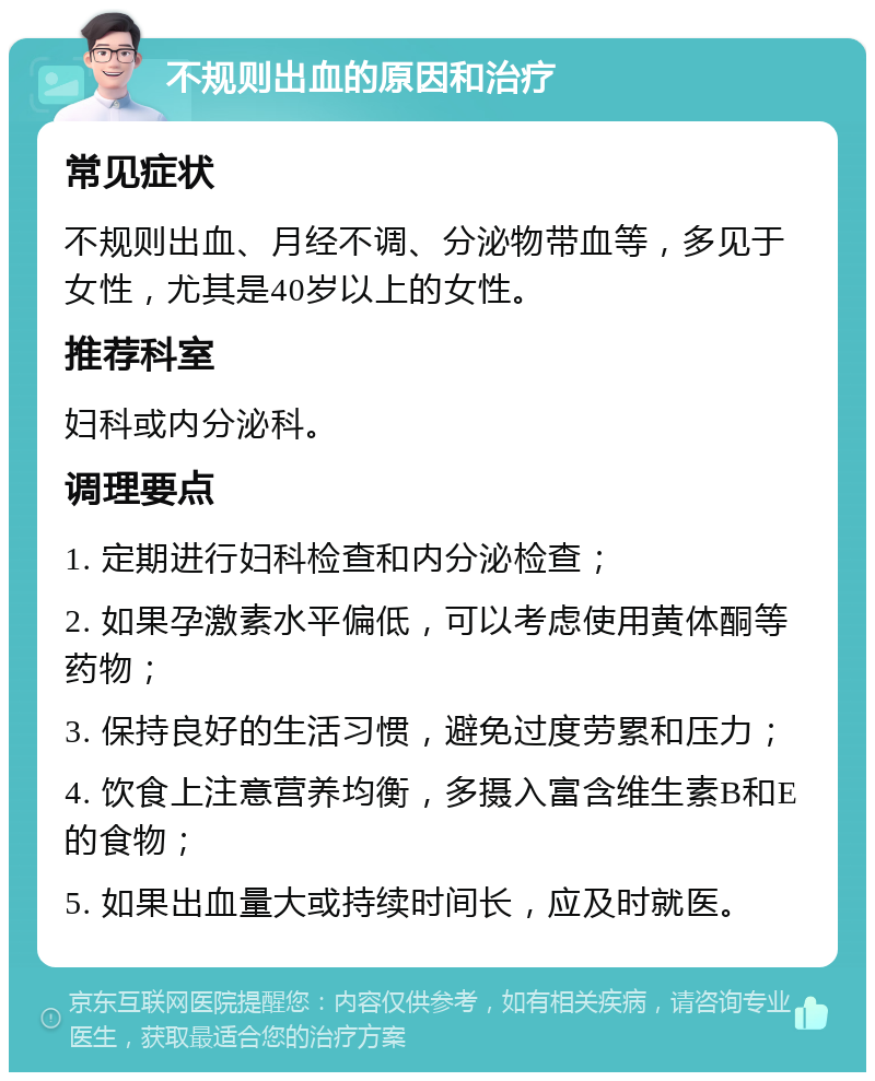 不规则出血的原因和治疗 常见症状 不规则出血、月经不调、分泌物带血等，多见于女性，尤其是40岁以上的女性。 推荐科室 妇科或内分泌科。 调理要点 1. 定期进行妇科检查和内分泌检查； 2. 如果孕激素水平偏低，可以考虑使用黄体酮等药物； 3. 保持良好的生活习惯，避免过度劳累和压力； 4. 饮食上注意营养均衡，多摄入富含维生素B和E的食物； 5. 如果出血量大或持续时间长，应及时就医。