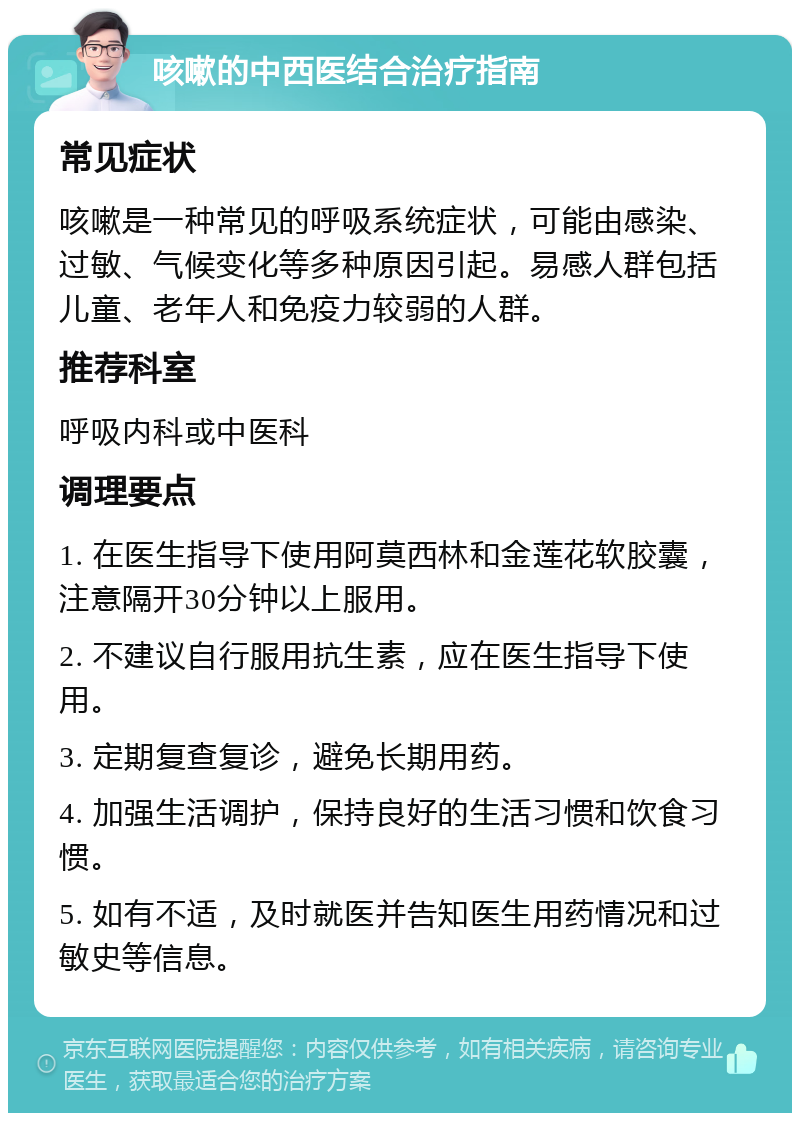 咳嗽的中西医结合治疗指南 常见症状 咳嗽是一种常见的呼吸系统症状，可能由感染、过敏、气候变化等多种原因引起。易感人群包括儿童、老年人和免疫力较弱的人群。 推荐科室 呼吸内科或中医科 调理要点 1. 在医生指导下使用阿莫西林和金莲花软胶囊，注意隔开30分钟以上服用。 2. 不建议自行服用抗生素，应在医生指导下使用。 3. 定期复查复诊，避免长期用药。 4. 加强生活调护，保持良好的生活习惯和饮食习惯。 5. 如有不适，及时就医并告知医生用药情况和过敏史等信息。