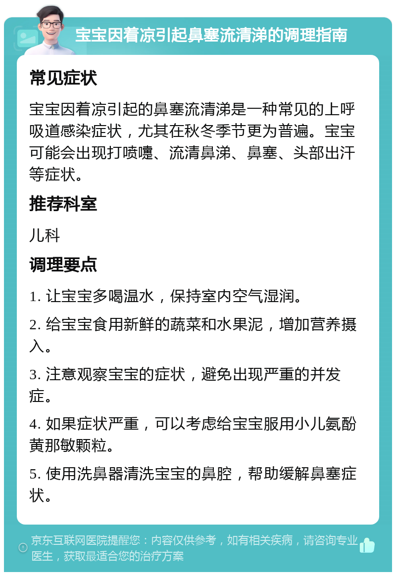 宝宝因着凉引起鼻塞流清涕的调理指南 常见症状 宝宝因着凉引起的鼻塞流清涕是一种常见的上呼吸道感染症状，尤其在秋冬季节更为普遍。宝宝可能会出现打喷嚏、流清鼻涕、鼻塞、头部出汗等症状。 推荐科室 儿科 调理要点 1. 让宝宝多喝温水，保持室内空气湿润。 2. 给宝宝食用新鲜的蔬菜和水果泥，增加营养摄入。 3. 注意观察宝宝的症状，避免出现严重的并发症。 4. 如果症状严重，可以考虑给宝宝服用小儿氨酚黄那敏颗粒。 5. 使用洗鼻器清洗宝宝的鼻腔，帮助缓解鼻塞症状。