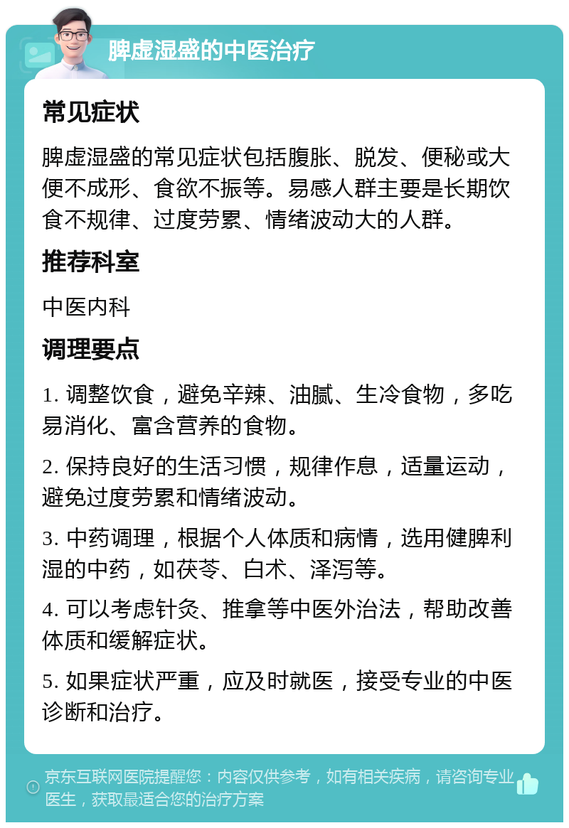 脾虚湿盛的中医治疗 常见症状 脾虚湿盛的常见症状包括腹胀、脱发、便秘或大便不成形、食欲不振等。易感人群主要是长期饮食不规律、过度劳累、情绪波动大的人群。 推荐科室 中医内科 调理要点 1. 调整饮食，避免辛辣、油腻、生冷食物，多吃易消化、富含营养的食物。 2. 保持良好的生活习惯，规律作息，适量运动，避免过度劳累和情绪波动。 3. 中药调理，根据个人体质和病情，选用健脾利湿的中药，如茯苓、白术、泽泻等。 4. 可以考虑针灸、推拿等中医外治法，帮助改善体质和缓解症状。 5. 如果症状严重，应及时就医，接受专业的中医诊断和治疗。