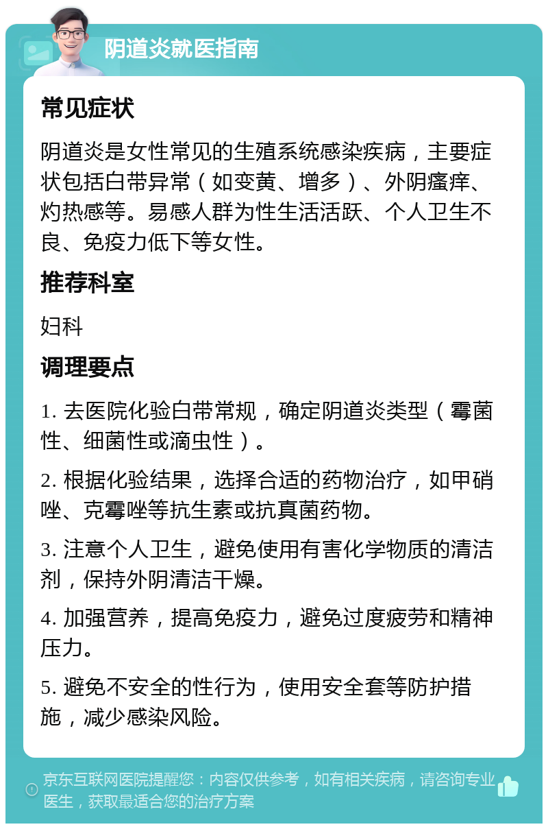 阴道炎就医指南 常见症状 阴道炎是女性常见的生殖系统感染疾病，主要症状包括白带异常（如变黄、增多）、外阴瘙痒、灼热感等。易感人群为性生活活跃、个人卫生不良、免疫力低下等女性。 推荐科室 妇科 调理要点 1. 去医院化验白带常规，确定阴道炎类型（霉菌性、细菌性或滴虫性）。 2. 根据化验结果，选择合适的药物治疗，如甲硝唑、克霉唑等抗生素或抗真菌药物。 3. 注意个人卫生，避免使用有害化学物质的清洁剂，保持外阴清洁干燥。 4. 加强营养，提高免疫力，避免过度疲劳和精神压力。 5. 避免不安全的性行为，使用安全套等防护措施，减少感染风险。