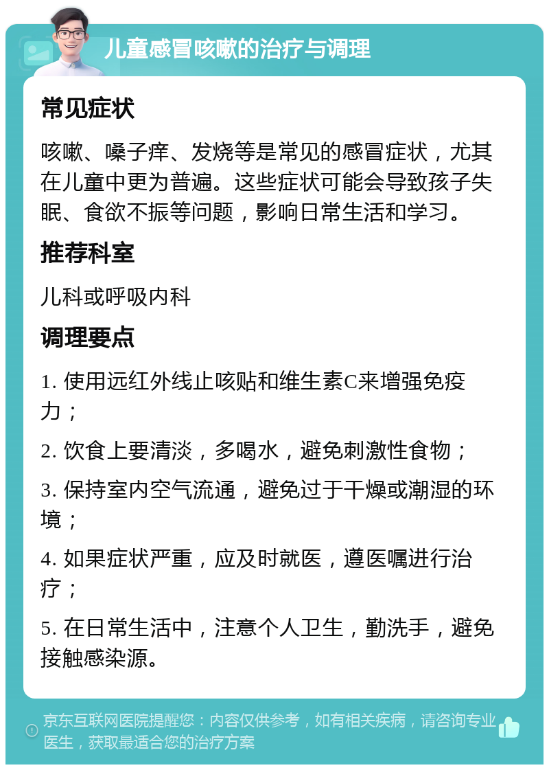 儿童感冒咳嗽的治疗与调理 常见症状 咳嗽、嗓子痒、发烧等是常见的感冒症状，尤其在儿童中更为普遍。这些症状可能会导致孩子失眠、食欲不振等问题，影响日常生活和学习。 推荐科室 儿科或呼吸内科 调理要点 1. 使用远红外线止咳贴和维生素C来增强免疫力； 2. 饮食上要清淡，多喝水，避免刺激性食物； 3. 保持室内空气流通，避免过于干燥或潮湿的环境； 4. 如果症状严重，应及时就医，遵医嘱进行治疗； 5. 在日常生活中，注意个人卫生，勤洗手，避免接触感染源。