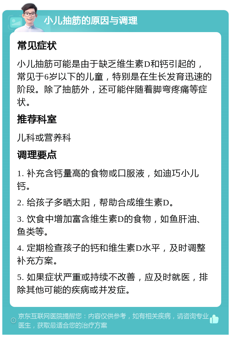 小儿抽筋的原因与调理 常见症状 小儿抽筋可能是由于缺乏维生素D和钙引起的，常见于6岁以下的儿童，特别是在生长发育迅速的阶段。除了抽筋外，还可能伴随着脚弯疼痛等症状。 推荐科室 儿科或营养科 调理要点 1. 补充含钙量高的食物或口服液，如迪巧小儿钙。 2. 给孩子多晒太阳，帮助合成维生素D。 3. 饮食中增加富含维生素D的食物，如鱼肝油、鱼类等。 4. 定期检查孩子的钙和维生素D水平，及时调整补充方案。 5. 如果症状严重或持续不改善，应及时就医，排除其他可能的疾病或并发症。