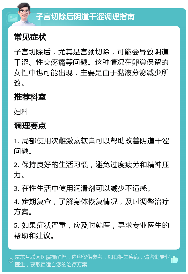 子宫切除后阴道干涩调理指南 常见症状 子宫切除后，尤其是宫颈切除，可能会导致阴道干涩、性交疼痛等问题。这种情况在卵巢保留的女性中也可能出现，主要是由于黏液分泌减少所致。 推荐科室 妇科 调理要点 1. 局部使用次雌激素软膏可以帮助改善阴道干涩问题。 2. 保持良好的生活习惯，避免过度疲劳和精神压力。 3. 在性生活中使用润滑剂可以减少不适感。 4. 定期复查，了解身体恢复情况，及时调整治疗方案。 5. 如果症状严重，应及时就医，寻求专业医生的帮助和建议。