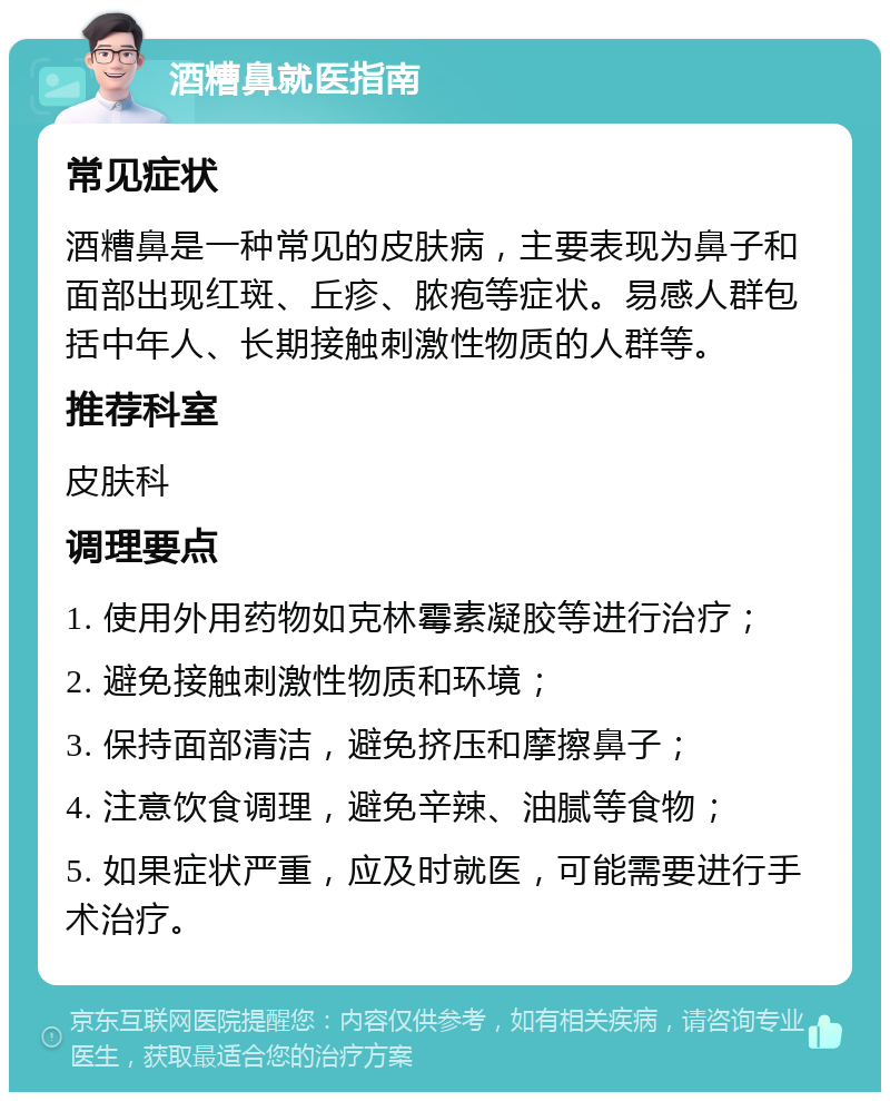 酒糟鼻就医指南 常见症状 酒糟鼻是一种常见的皮肤病，主要表现为鼻子和面部出现红斑、丘疹、脓疱等症状。易感人群包括中年人、长期接触刺激性物质的人群等。 推荐科室 皮肤科 调理要点 1. 使用外用药物如克林霉素凝胶等进行治疗； 2. 避免接触刺激性物质和环境； 3. 保持面部清洁，避免挤压和摩擦鼻子； 4. 注意饮食调理，避免辛辣、油腻等食物； 5. 如果症状严重，应及时就医，可能需要进行手术治疗。