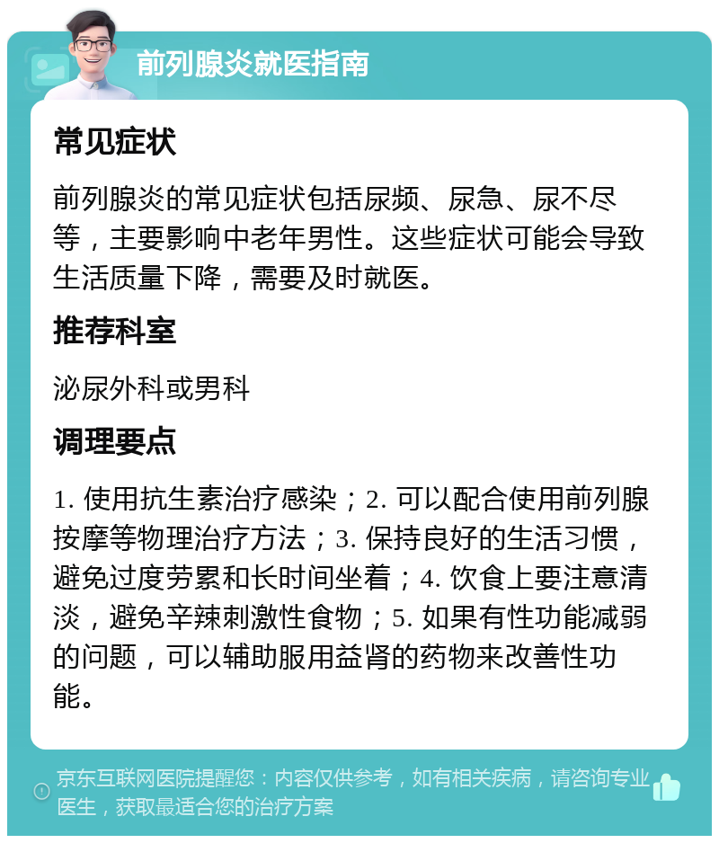 前列腺炎就医指南 常见症状 前列腺炎的常见症状包括尿频、尿急、尿不尽等，主要影响中老年男性。这些症状可能会导致生活质量下降，需要及时就医。 推荐科室 泌尿外科或男科 调理要点 1. 使用抗生素治疗感染；2. 可以配合使用前列腺按摩等物理治疗方法；3. 保持良好的生活习惯，避免过度劳累和长时间坐着；4. 饮食上要注意清淡，避免辛辣刺激性食物；5. 如果有性功能减弱的问题，可以辅助服用益肾的药物来改善性功能。