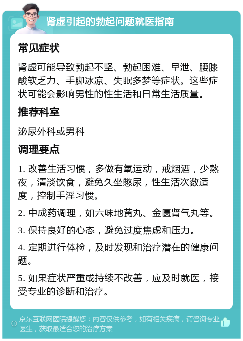 肾虚引起的勃起问题就医指南 常见症状 肾虚可能导致勃起不坚、勃起困难、早泄、腰膝酸软乏力、手脚冰凉、失眠多梦等症状。这些症状可能会影响男性的性生活和日常生活质量。 推荐科室 泌尿外科或男科 调理要点 1. 改善生活习惯，多做有氧运动，戒烟酒，少熬夜，清淡饮食，避免久坐憋尿，性生活次数适度，控制手淫习惯。 2. 中成药调理，如六味地黄丸、金匮肾气丸等。 3. 保持良好的心态，避免过度焦虑和压力。 4. 定期进行体检，及时发现和治疗潜在的健康问题。 5. 如果症状严重或持续不改善，应及时就医，接受专业的诊断和治疗。