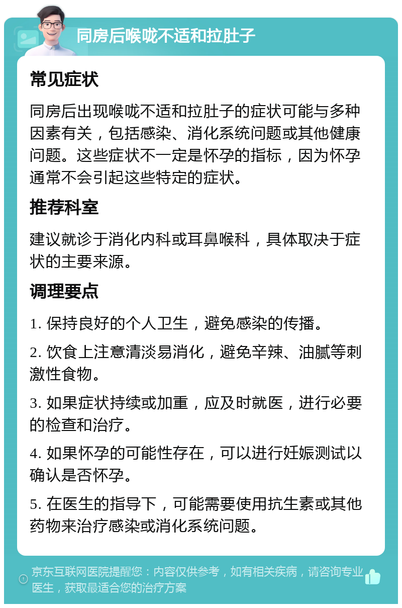 同房后喉咙不适和拉肚子 常见症状 同房后出现喉咙不适和拉肚子的症状可能与多种因素有关，包括感染、消化系统问题或其他健康问题。这些症状不一定是怀孕的指标，因为怀孕通常不会引起这些特定的症状。 推荐科室 建议就诊于消化内科或耳鼻喉科，具体取决于症状的主要来源。 调理要点 1. 保持良好的个人卫生，避免感染的传播。 2. 饮食上注意清淡易消化，避免辛辣、油腻等刺激性食物。 3. 如果症状持续或加重，应及时就医，进行必要的检查和治疗。 4. 如果怀孕的可能性存在，可以进行妊娠测试以确认是否怀孕。 5. 在医生的指导下，可能需要使用抗生素或其他药物来治疗感染或消化系统问题。