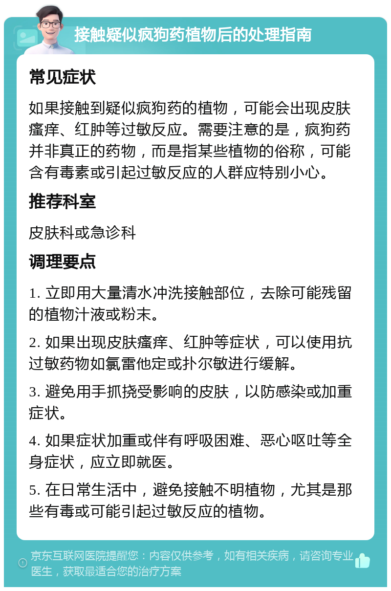 接触疑似疯狗药植物后的处理指南 常见症状 如果接触到疑似疯狗药的植物，可能会出现皮肤瘙痒、红肿等过敏反应。需要注意的是，疯狗药并非真正的药物，而是指某些植物的俗称，可能含有毒素或引起过敏反应的人群应特别小心。 推荐科室 皮肤科或急诊科 调理要点 1. 立即用大量清水冲洗接触部位，去除可能残留的植物汁液或粉末。 2. 如果出现皮肤瘙痒、红肿等症状，可以使用抗过敏药物如氯雷他定或扑尔敏进行缓解。 3. 避免用手抓挠受影响的皮肤，以防感染或加重症状。 4. 如果症状加重或伴有呼吸困难、恶心呕吐等全身症状，应立即就医。 5. 在日常生活中，避免接触不明植物，尤其是那些有毒或可能引起过敏反应的植物。