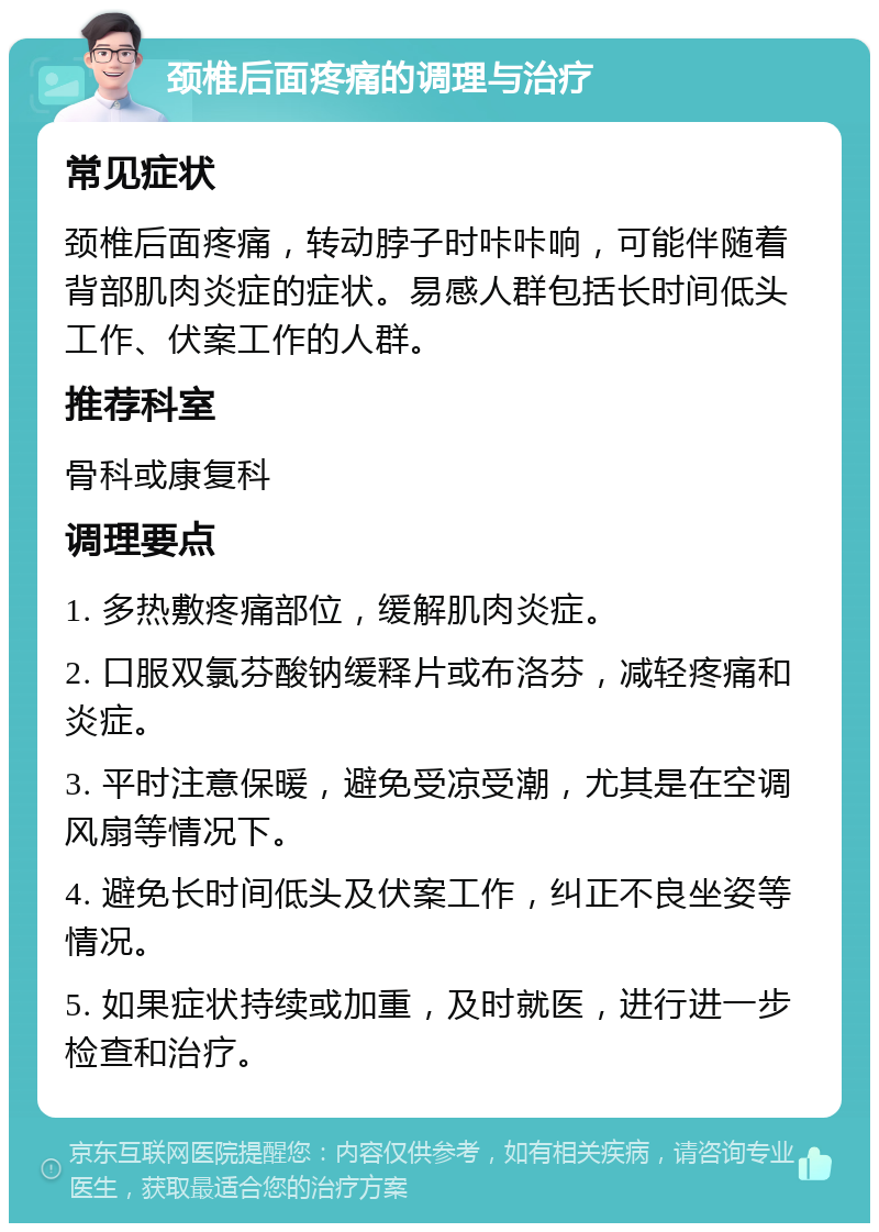 颈椎后面疼痛的调理与治疗 常见症状 颈椎后面疼痛，转动脖子时咔咔响，可能伴随着背部肌肉炎症的症状。易感人群包括长时间低头工作、伏案工作的人群。 推荐科室 骨科或康复科 调理要点 1. 多热敷疼痛部位，缓解肌肉炎症。 2. 口服双氯芬酸钠缓释片或布洛芬，减轻疼痛和炎症。 3. 平时注意保暖，避免受凉受潮，尤其是在空调风扇等情况下。 4. 避免长时间低头及伏案工作，纠正不良坐姿等情况。 5. 如果症状持续或加重，及时就医，进行进一步检查和治疗。