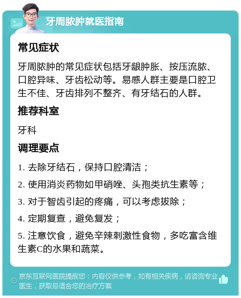 牙周脓肿就医指南 常见症状 牙周脓肿的常见症状包括牙龈肿胀、按压流脓、口腔异味、牙齿松动等。易感人群主要是口腔卫生不佳、牙齿排列不整齐、有牙结石的人群。 推荐科室 牙科 调理要点 1. 去除牙结石，保持口腔清洁； 2. 使用消炎药物如甲硝唑、头孢类抗生素等； 3. 对于智齿引起的疼痛，可以考虑拔除； 4. 定期复查，避免复发； 5. 注意饮食，避免辛辣刺激性食物，多吃富含维生素C的水果和蔬菜。