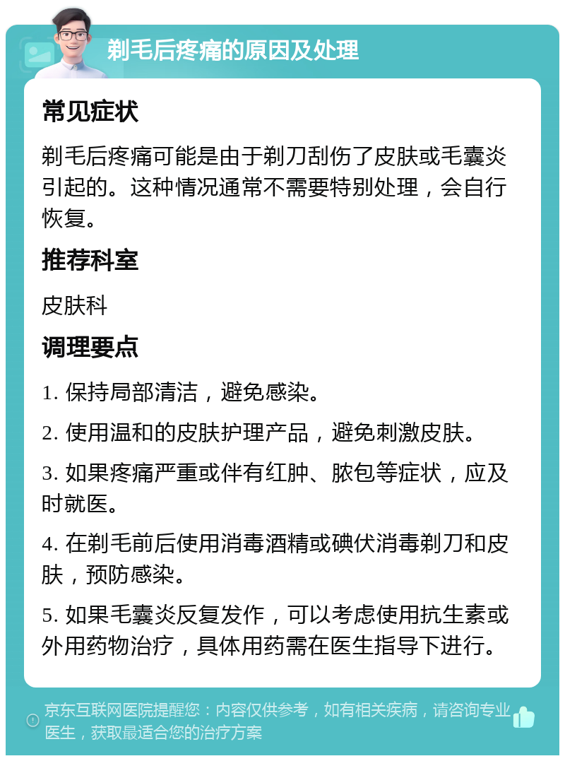 剃毛后疼痛的原因及处理 常见症状 剃毛后疼痛可能是由于剃刀刮伤了皮肤或毛囊炎引起的。这种情况通常不需要特别处理，会自行恢复。 推荐科室 皮肤科 调理要点 1. 保持局部清洁，避免感染。 2. 使用温和的皮肤护理产品，避免刺激皮肤。 3. 如果疼痛严重或伴有红肿、脓包等症状，应及时就医。 4. 在剃毛前后使用消毒酒精或碘伏消毒剃刀和皮肤，预防感染。 5. 如果毛囊炎反复发作，可以考虑使用抗生素或外用药物治疗，具体用药需在医生指导下进行。