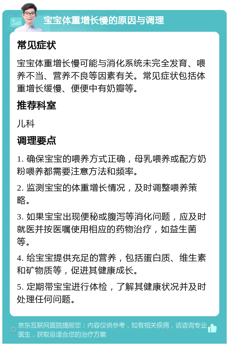 宝宝体重增长慢的原因与调理 常见症状 宝宝体重增长慢可能与消化系统未完全发育、喂养不当、营养不良等因素有关。常见症状包括体重增长缓慢、便便中有奶瓣等。 推荐科室 儿科 调理要点 1. 确保宝宝的喂养方式正确，母乳喂养或配方奶粉喂养都需要注意方法和频率。 2. 监测宝宝的体重增长情况，及时调整喂养策略。 3. 如果宝宝出现便秘或腹泻等消化问题，应及时就医并按医嘱使用相应的药物治疗，如益生菌等。 4. 给宝宝提供充足的营养，包括蛋白质、维生素和矿物质等，促进其健康成长。 5. 定期带宝宝进行体检，了解其健康状况并及时处理任何问题。