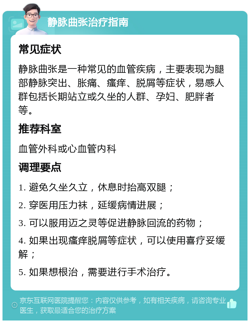 静脉曲张治疗指南 常见症状 静脉曲张是一种常见的血管疾病，主要表现为腿部静脉突出、胀痛、瘙痒、脱屑等症状，易感人群包括长期站立或久坐的人群、孕妇、肥胖者等。 推荐科室 血管外科或心血管内科 调理要点 1. 避免久坐久立，休息时抬高双腿； 2. 穿医用压力袜，延缓病情进展； 3. 可以服用迈之灵等促进静脉回流的药物； 4. 如果出现瘙痒脱屑等症状，可以使用喜疗妥缓解； 5. 如果想根治，需要进行手术治疗。