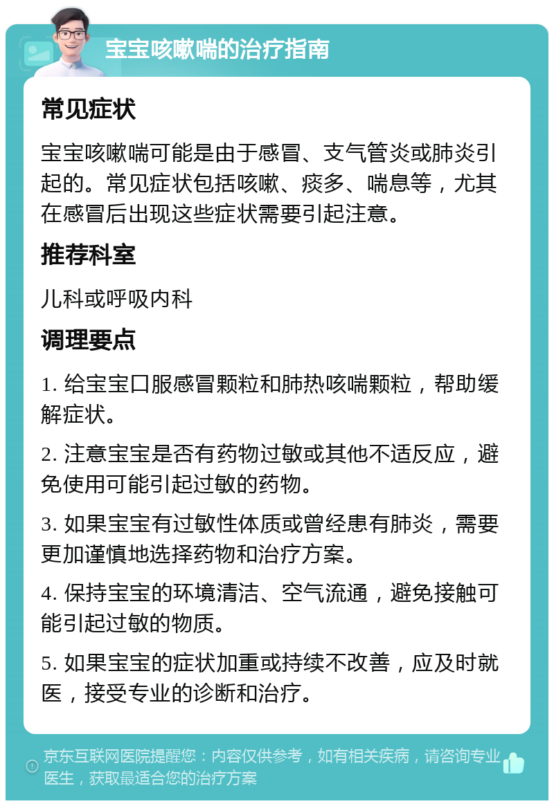 宝宝咳嗽喘的治疗指南 常见症状 宝宝咳嗽喘可能是由于感冒、支气管炎或肺炎引起的。常见症状包括咳嗽、痰多、喘息等，尤其在感冒后出现这些症状需要引起注意。 推荐科室 儿科或呼吸内科 调理要点 1. 给宝宝口服感冒颗粒和肺热咳喘颗粒，帮助缓解症状。 2. 注意宝宝是否有药物过敏或其他不适反应，避免使用可能引起过敏的药物。 3. 如果宝宝有过敏性体质或曾经患有肺炎，需要更加谨慎地选择药物和治疗方案。 4. 保持宝宝的环境清洁、空气流通，避免接触可能引起过敏的物质。 5. 如果宝宝的症状加重或持续不改善，应及时就医，接受专业的诊断和治疗。