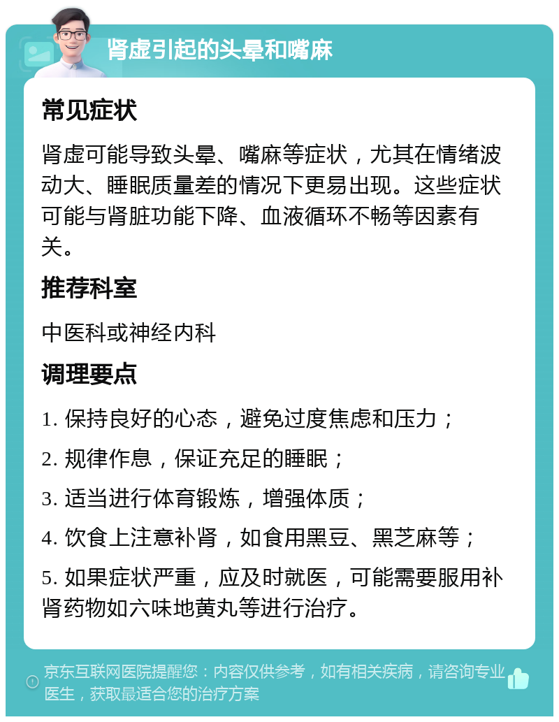 肾虚引起的头晕和嘴麻 常见症状 肾虚可能导致头晕、嘴麻等症状，尤其在情绪波动大、睡眠质量差的情况下更易出现。这些症状可能与肾脏功能下降、血液循环不畅等因素有关。 推荐科室 中医科或神经内科 调理要点 1. 保持良好的心态，避免过度焦虑和压力； 2. 规律作息，保证充足的睡眠； 3. 适当进行体育锻炼，增强体质； 4. 饮食上注意补肾，如食用黑豆、黑芝麻等； 5. 如果症状严重，应及时就医，可能需要服用补肾药物如六味地黄丸等进行治疗。