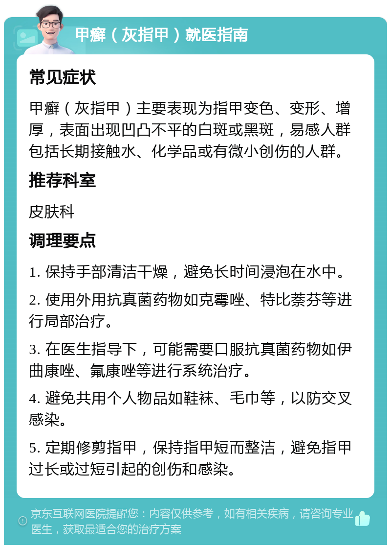 甲癣（灰指甲）就医指南 常见症状 甲癣（灰指甲）主要表现为指甲变色、变形、增厚，表面出现凹凸不平的白斑或黑斑，易感人群包括长期接触水、化学品或有微小创伤的人群。 推荐科室 皮肤科 调理要点 1. 保持手部清洁干燥，避免长时间浸泡在水中。 2. 使用外用抗真菌药物如克霉唑、特比萘芬等进行局部治疗。 3. 在医生指导下，可能需要口服抗真菌药物如伊曲康唑、氟康唑等进行系统治疗。 4. 避免共用个人物品如鞋袜、毛巾等，以防交叉感染。 5. 定期修剪指甲，保持指甲短而整洁，避免指甲过长或过短引起的创伤和感染。