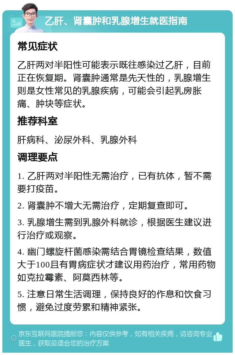 乙肝、肾囊肿和乳腺增生就医指南 常见症状 乙肝两对半阳性可能表示既往感染过乙肝，目前正在恢复期。肾囊肿通常是先天性的，乳腺增生则是女性常见的乳腺疾病，可能会引起乳房胀痛、肿块等症状。 推荐科室 肝病科、泌尿外科、乳腺外科 调理要点 1. 乙肝两对半阳性无需治疗，已有抗体，暂不需要打疫苗。 2. 肾囊肿不增大无需治疗，定期复查即可。 3. 乳腺增生需到乳腺外科就诊，根据医生建议进行治疗或观察。 4. 幽门螺旋杆菌感染需结合胃镜检查结果，数值大于100且有胃病症状才建议用药治疗，常用药物如克拉霉素、阿莫西林等。 5. 注意日常生活调理，保持良好的作息和饮食习惯，避免过度劳累和精神紧张。