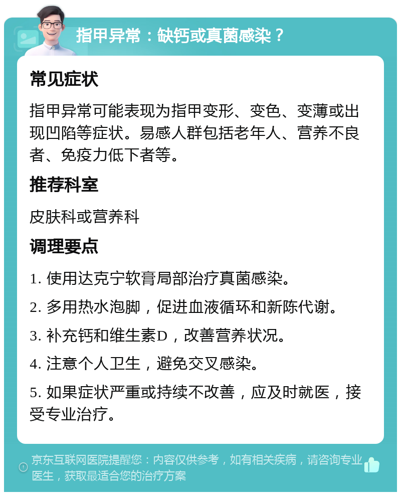 指甲异常：缺钙或真菌感染？ 常见症状 指甲异常可能表现为指甲变形、变色、变薄或出现凹陷等症状。易感人群包括老年人、营养不良者、免疫力低下者等。 推荐科室 皮肤科或营养科 调理要点 1. 使用达克宁软膏局部治疗真菌感染。 2. 多用热水泡脚，促进血液循环和新陈代谢。 3. 补充钙和维生素D，改善营养状况。 4. 注意个人卫生，避免交叉感染。 5. 如果症状严重或持续不改善，应及时就医，接受专业治疗。