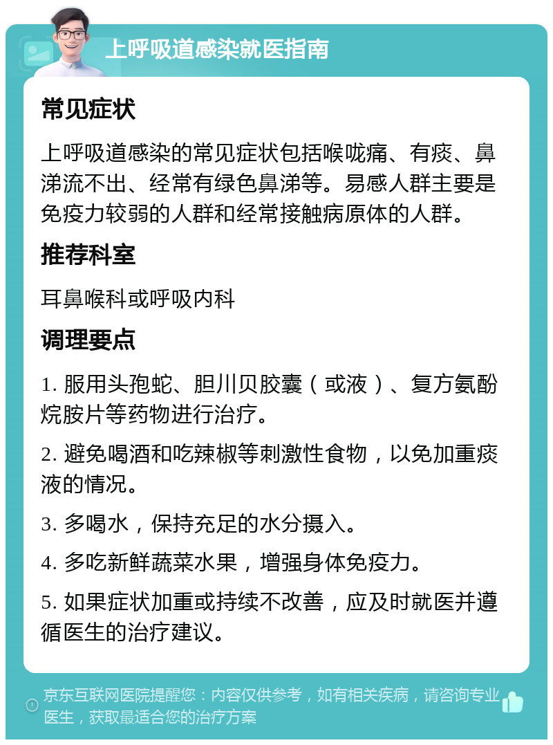 上呼吸道感染就医指南 常见症状 上呼吸道感染的常见症状包括喉咙痛、有痰、鼻涕流不出、经常有绿色鼻涕等。易感人群主要是免疫力较弱的人群和经常接触病原体的人群。 推荐科室 耳鼻喉科或呼吸内科 调理要点 1. 服用头孢蛇、胆川贝胶囊（或液）、复方氨酚烷胺片等药物进行治疗。 2. 避免喝酒和吃辣椒等刺激性食物，以免加重痰液的情况。 3. 多喝水，保持充足的水分摄入。 4. 多吃新鲜蔬菜水果，增强身体免疫力。 5. 如果症状加重或持续不改善，应及时就医并遵循医生的治疗建议。