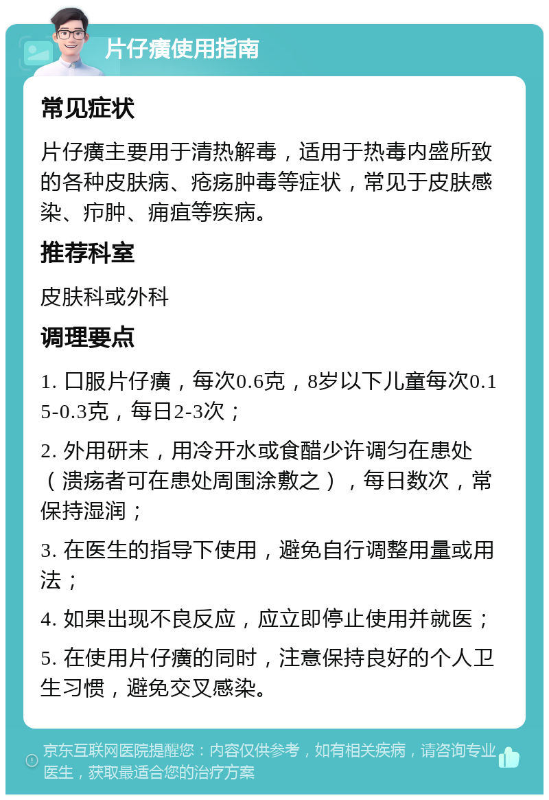 片仔癀使用指南 常见症状 片仔癀主要用于清热解毒，适用于热毒内盛所致的各种皮肤病、疮疡肿毒等症状，常见于皮肤感染、疖肿、痈疽等疾病。 推荐科室 皮肤科或外科 调理要点 1. 口服片仔癀，每次0.6克，8岁以下儿童每次0.15-0.3克，每日2-3次； 2. 外用研末，用冷开水或食醋少许调匀在患处（溃疡者可在患处周围涂敷之），每日数次，常保持湿润； 3. 在医生的指导下使用，避免自行调整用量或用法； 4. 如果出现不良反应，应立即停止使用并就医； 5. 在使用片仔癀的同时，注意保持良好的个人卫生习惯，避免交叉感染。