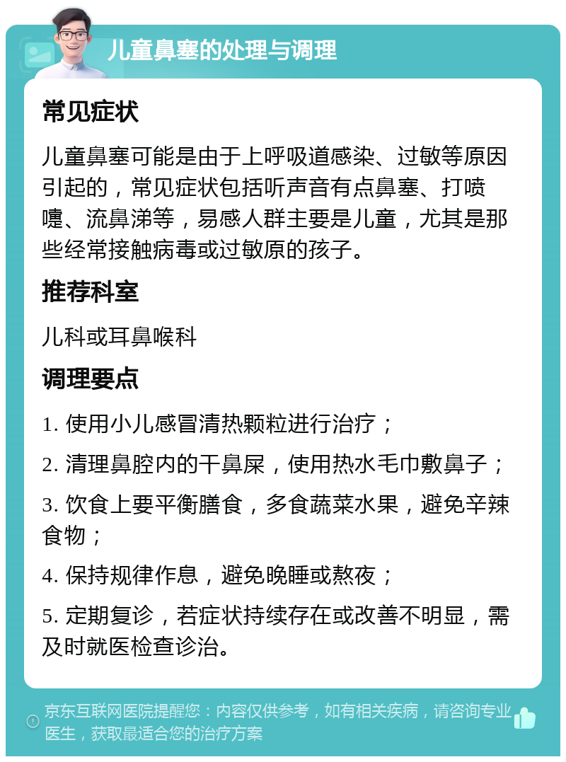 儿童鼻塞的处理与调理 常见症状 儿童鼻塞可能是由于上呼吸道感染、过敏等原因引起的，常见症状包括听声音有点鼻塞、打喷嚏、流鼻涕等，易感人群主要是儿童，尤其是那些经常接触病毒或过敏原的孩子。 推荐科室 儿科或耳鼻喉科 调理要点 1. 使用小儿感冒清热颗粒进行治疗； 2. 清理鼻腔内的干鼻屎，使用热水毛巾敷鼻子； 3. 饮食上要平衡膳食，多食蔬菜水果，避免辛辣食物； 4. 保持规律作息，避免晚睡或熬夜； 5. 定期复诊，若症状持续存在或改善不明显，需及时就医检查诊治。