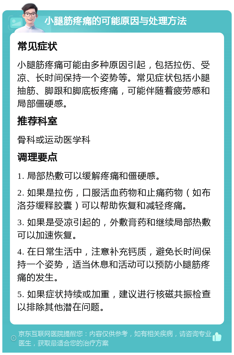 小腿筋疼痛的可能原因与处理方法 常见症状 小腿筋疼痛可能由多种原因引起，包括拉伤、受凉、长时间保持一个姿势等。常见症状包括小腿抽筋、脚跟和脚底板疼痛，可能伴随着疲劳感和局部僵硬感。 推荐科室 骨科或运动医学科 调理要点 1. 局部热敷可以缓解疼痛和僵硬感。 2. 如果是拉伤，口服活血药物和止痛药物（如布洛芬缓释胶囊）可以帮助恢复和减轻疼痛。 3. 如果是受凉引起的，外敷膏药和继续局部热敷可以加速恢复。 4. 在日常生活中，注意补充钙质，避免长时间保持一个姿势，适当休息和活动可以预防小腿筋疼痛的发生。 5. 如果症状持续或加重，建议进行核磁共振检查以排除其他潜在问题。