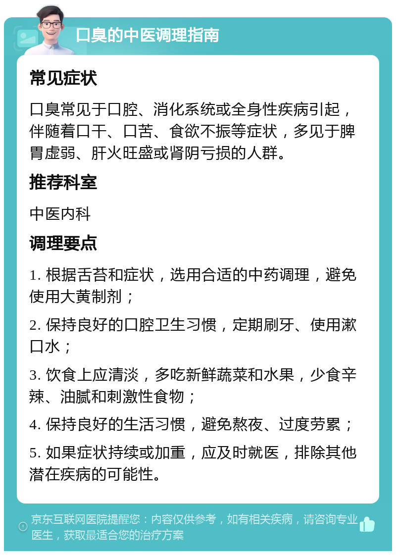 口臭的中医调理指南 常见症状 口臭常见于口腔、消化系统或全身性疾病引起，伴随着口干、口苦、食欲不振等症状，多见于脾胃虚弱、肝火旺盛或肾阴亏损的人群。 推荐科室 中医内科 调理要点 1. 根据舌苔和症状，选用合适的中药调理，避免使用大黄制剂； 2. 保持良好的口腔卫生习惯，定期刷牙、使用漱口水； 3. 饮食上应清淡，多吃新鲜蔬菜和水果，少食辛辣、油腻和刺激性食物； 4. 保持良好的生活习惯，避免熬夜、过度劳累； 5. 如果症状持续或加重，应及时就医，排除其他潜在疾病的可能性。