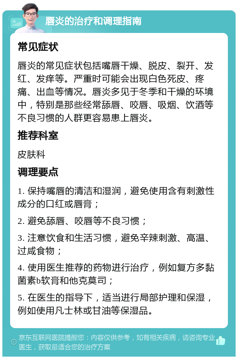 唇炎的治疗和调理指南 常见症状 唇炎的常见症状包括嘴唇干燥、脱皮、裂开、发红、发痒等。严重时可能会出现白色死皮、疼痛、出血等情况。唇炎多见于冬季和干燥的环境中，特别是那些经常舔唇、咬唇、吸烟、饮酒等不良习惯的人群更容易患上唇炎。 推荐科室 皮肤科 调理要点 1. 保持嘴唇的清洁和湿润，避免使用含有刺激性成分的口红或唇膏； 2. 避免舔唇、咬唇等不良习惯； 3. 注意饮食和生活习惯，避免辛辣刺激、高温、过咸食物； 4. 使用医生推荐的药物进行治疗，例如复方多黏菌素b软膏和他克莫司； 5. 在医生的指导下，适当进行局部护理和保湿，例如使用凡士林或甘油等保湿品。