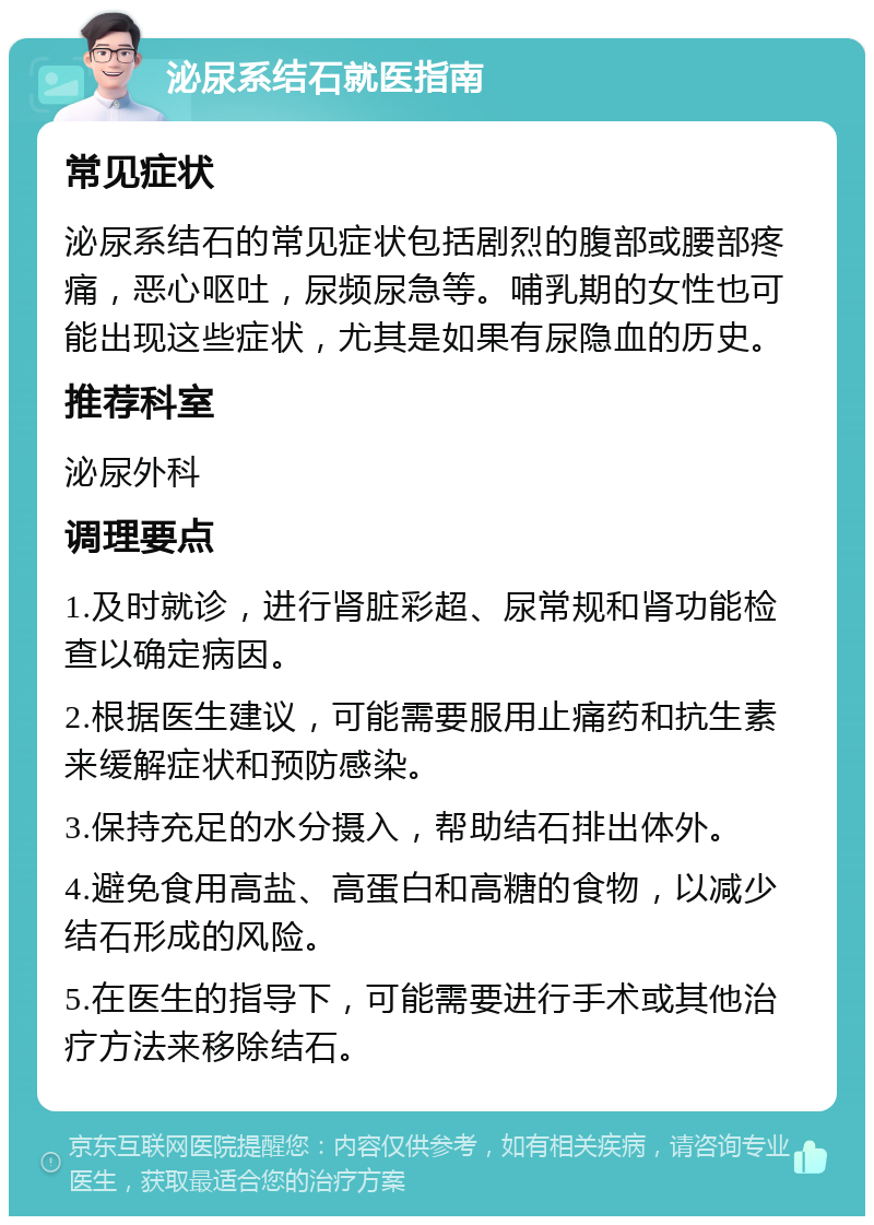 泌尿系结石就医指南 常见症状 泌尿系结石的常见症状包括剧烈的腹部或腰部疼痛，恶心呕吐，尿频尿急等。哺乳期的女性也可能出现这些症状，尤其是如果有尿隐血的历史。 推荐科室 泌尿外科 调理要点 1.及时就诊，进行肾脏彩超、尿常规和肾功能检查以确定病因。 2.根据医生建议，可能需要服用止痛药和抗生素来缓解症状和预防感染。 3.保持充足的水分摄入，帮助结石排出体外。 4.避免食用高盐、高蛋白和高糖的食物，以减少结石形成的风险。 5.在医生的指导下，可能需要进行手术或其他治疗方法来移除结石。