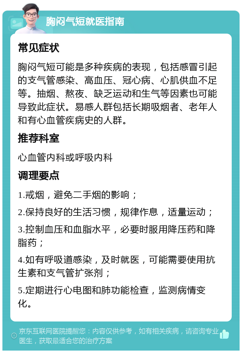 胸闷气短就医指南 常见症状 胸闷气短可能是多种疾病的表现，包括感冒引起的支气管感染、高血压、冠心病、心肌供血不足等。抽烟、熬夜、缺乏运动和生气等因素也可能导致此症状。易感人群包括长期吸烟者、老年人和有心血管疾病史的人群。 推荐科室 心血管内科或呼吸内科 调理要点 1.戒烟，避免二手烟的影响； 2.保持良好的生活习惯，规律作息，适量运动； 3.控制血压和血脂水平，必要时服用降压药和降脂药； 4.如有呼吸道感染，及时就医，可能需要使用抗生素和支气管扩张剂； 5.定期进行心电图和肺功能检查，监测病情变化。