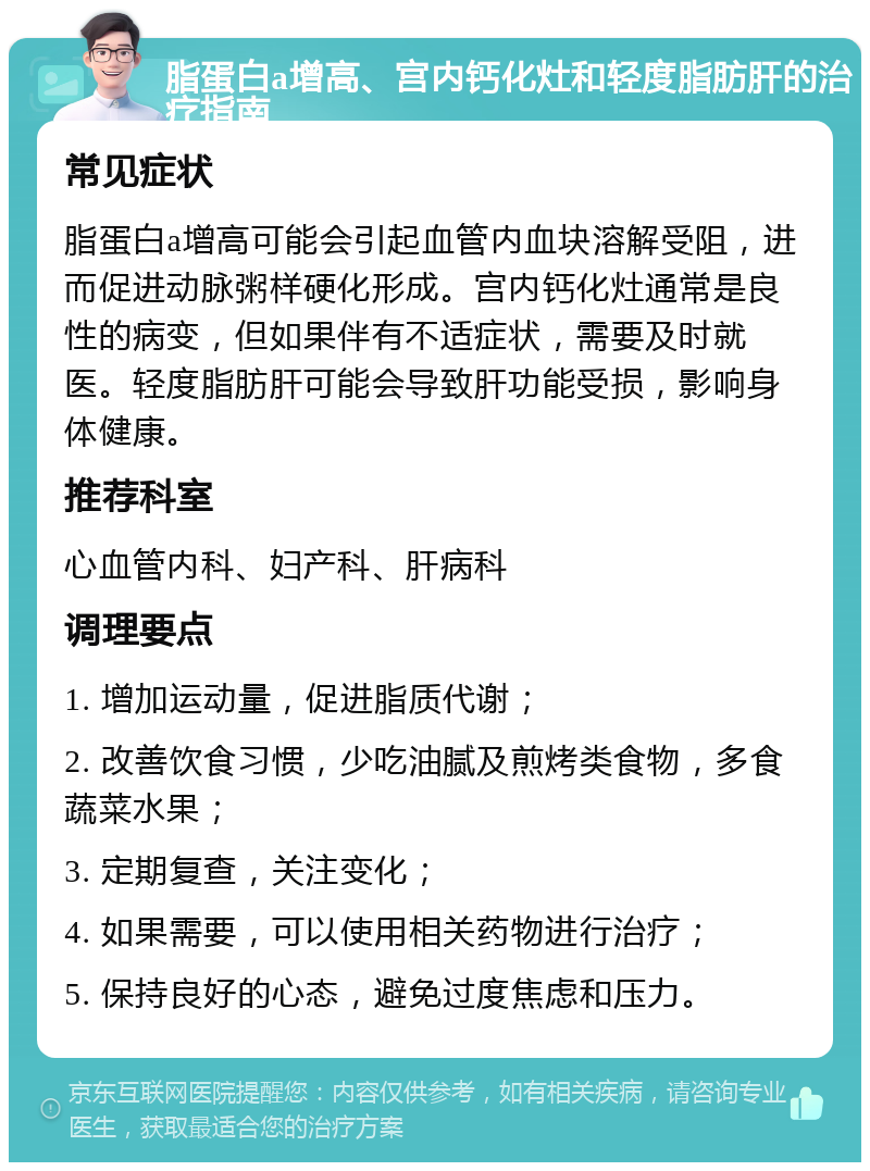 脂蛋白a增高、宫内钙化灶和轻度脂肪肝的治疗指南 常见症状 脂蛋白a增高可能会引起血管内血块溶解受阻，进而促进动脉粥样硬化形成。宫内钙化灶通常是良性的病变，但如果伴有不适症状，需要及时就医。轻度脂肪肝可能会导致肝功能受损，影响身体健康。 推荐科室 心血管内科、妇产科、肝病科 调理要点 1. 增加运动量，促进脂质代谢； 2. 改善饮食习惯，少吃油腻及煎烤类食物，多食蔬菜水果； 3. 定期复查，关注变化； 4. 如果需要，可以使用相关药物进行治疗； 5. 保持良好的心态，避免过度焦虑和压力。