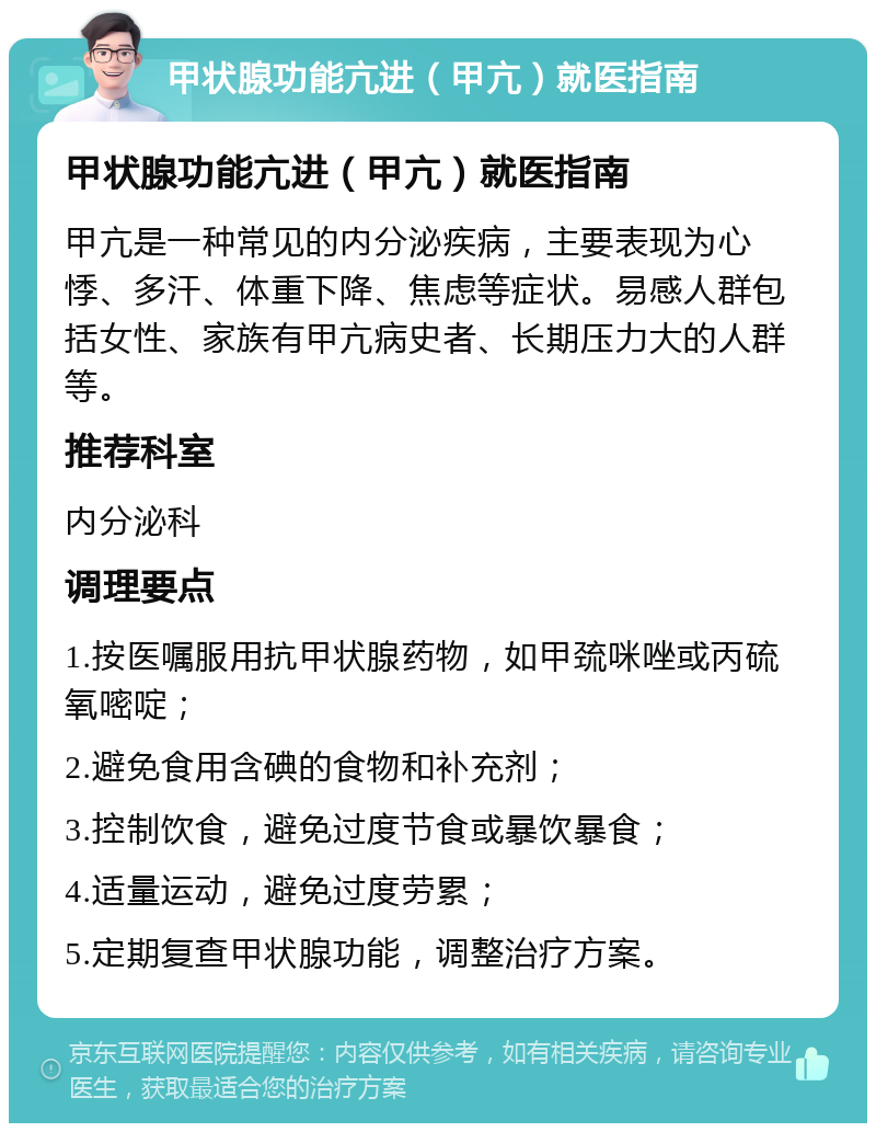 甲状腺功能亢进（甲亢）就医指南 甲状腺功能亢进（甲亢）就医指南 甲亢是一种常见的内分泌疾病，主要表现为心悸、多汗、体重下降、焦虑等症状。易感人群包括女性、家族有甲亢病史者、长期压力大的人群等。 推荐科室 内分泌科 调理要点 1.按医嘱服用抗甲状腺药物，如甲巯咪唑或丙硫氧嘧啶； 2.避免食用含碘的食物和补充剂； 3.控制饮食，避免过度节食或暴饮暴食； 4.适量运动，避免过度劳累； 5.定期复查甲状腺功能，调整治疗方案。