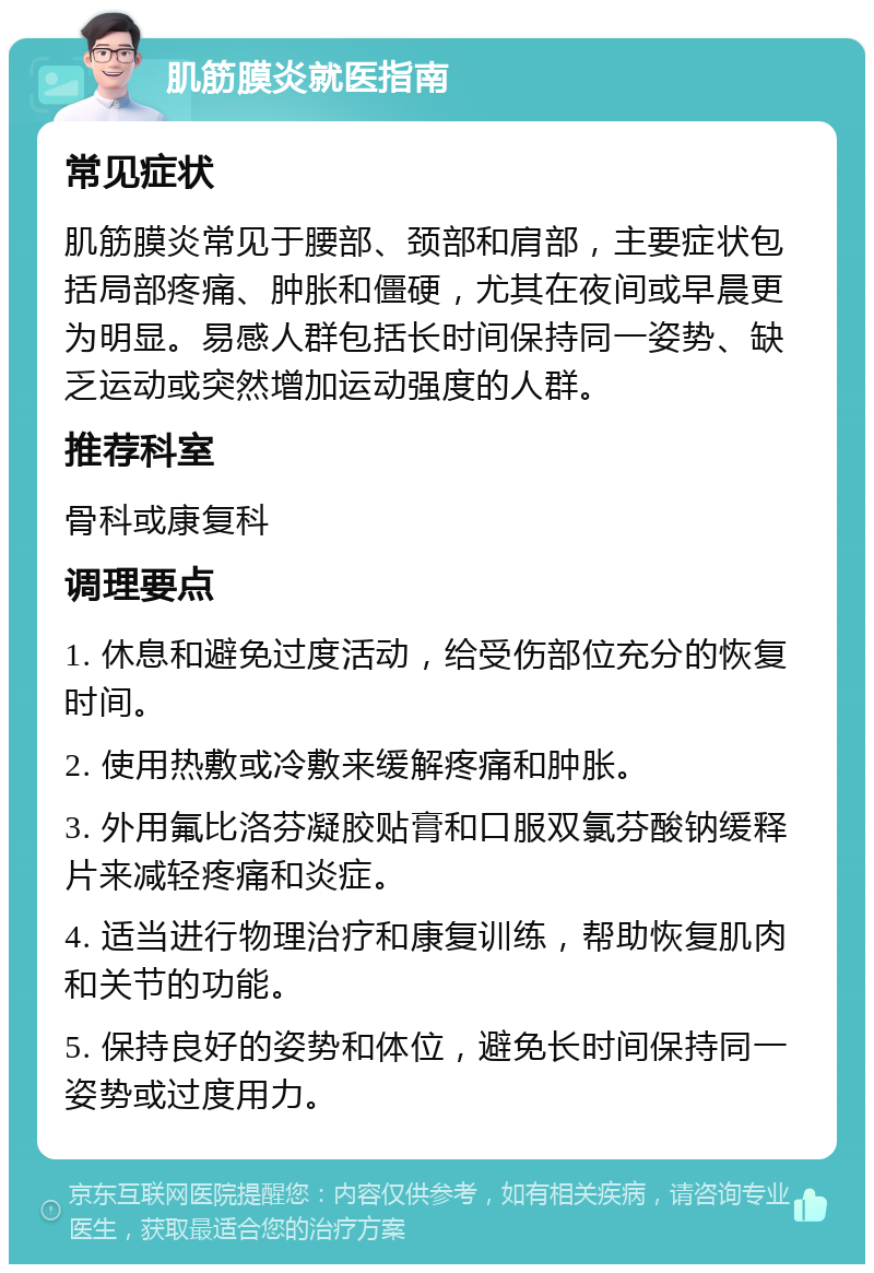 肌筋膜炎就医指南 常见症状 肌筋膜炎常见于腰部、颈部和肩部，主要症状包括局部疼痛、肿胀和僵硬，尤其在夜间或早晨更为明显。易感人群包括长时间保持同一姿势、缺乏运动或突然增加运动强度的人群。 推荐科室 骨科或康复科 调理要点 1. 休息和避免过度活动，给受伤部位充分的恢复时间。 2. 使用热敷或冷敷来缓解疼痛和肿胀。 3. 外用氟比洛芬凝胶贴膏和口服双氯芬酸钠缓释片来减轻疼痛和炎症。 4. 适当进行物理治疗和康复训练，帮助恢复肌肉和关节的功能。 5. 保持良好的姿势和体位，避免长时间保持同一姿势或过度用力。