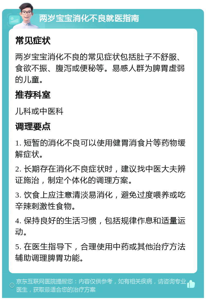 两岁宝宝消化不良就医指南 常见症状 两岁宝宝消化不良的常见症状包括肚子不舒服、食欲不振、腹泻或便秘等。易感人群为脾胃虚弱的儿童。 推荐科室 儿科或中医科 调理要点 1. 短暂的消化不良可以使用健胃消食片等药物缓解症状。 2. 长期存在消化不良症状时，建议找中医大夫辨证施治，制定个体化的调理方案。 3. 饮食上应注意清淡易消化，避免过度喂养或吃辛辣刺激性食物。 4. 保持良好的生活习惯，包括规律作息和适量运动。 5. 在医生指导下，合理使用中药或其他治疗方法辅助调理脾胃功能。