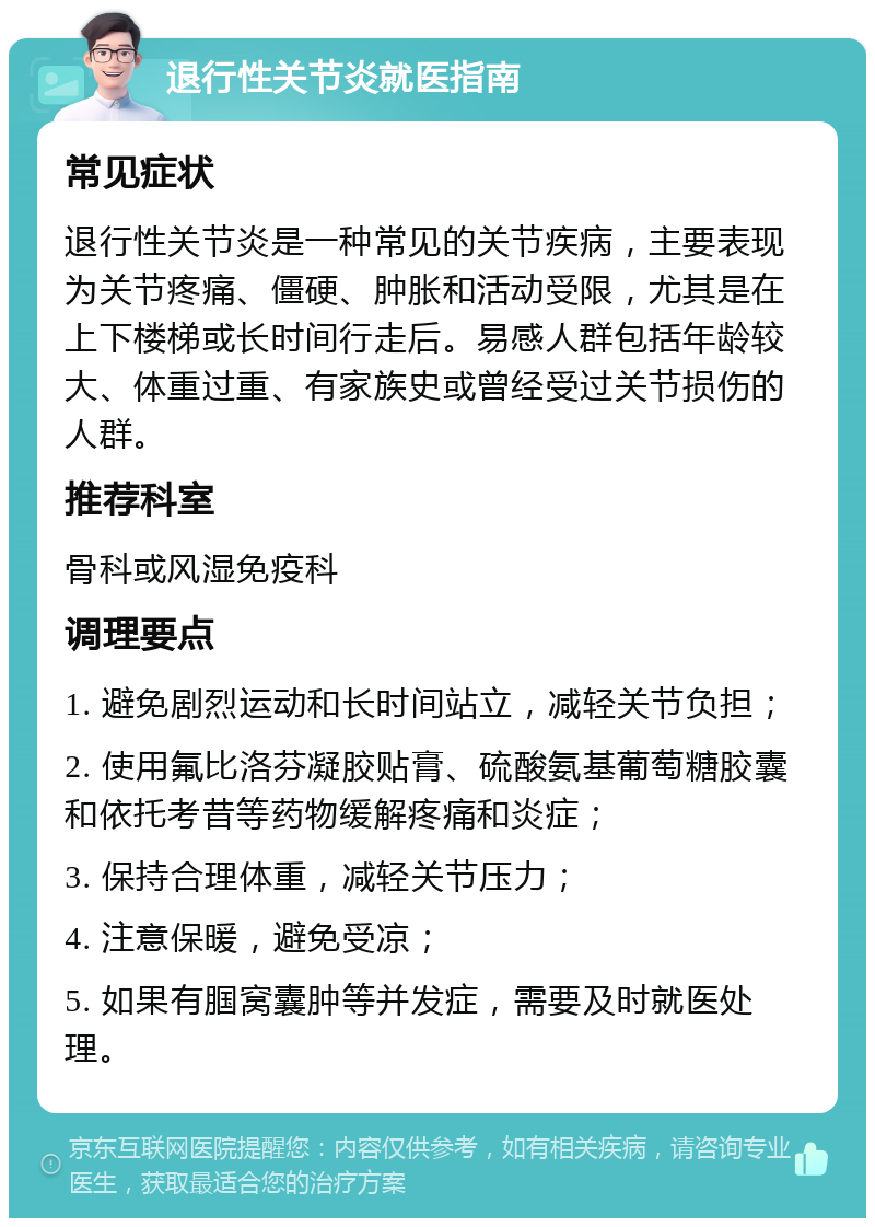 退行性关节炎就医指南 常见症状 退行性关节炎是一种常见的关节疾病，主要表现为关节疼痛、僵硬、肿胀和活动受限，尤其是在上下楼梯或长时间行走后。易感人群包括年龄较大、体重过重、有家族史或曾经受过关节损伤的人群。 推荐科室 骨科或风湿免疫科 调理要点 1. 避免剧烈运动和长时间站立，减轻关节负担； 2. 使用氟比洛芬凝胶贴膏、硫酸氨基葡萄糖胶囊和依托考昔等药物缓解疼痛和炎症； 3. 保持合理体重，减轻关节压力； 4. 注意保暖，避免受凉； 5. 如果有腘窝囊肿等并发症，需要及时就医处理。