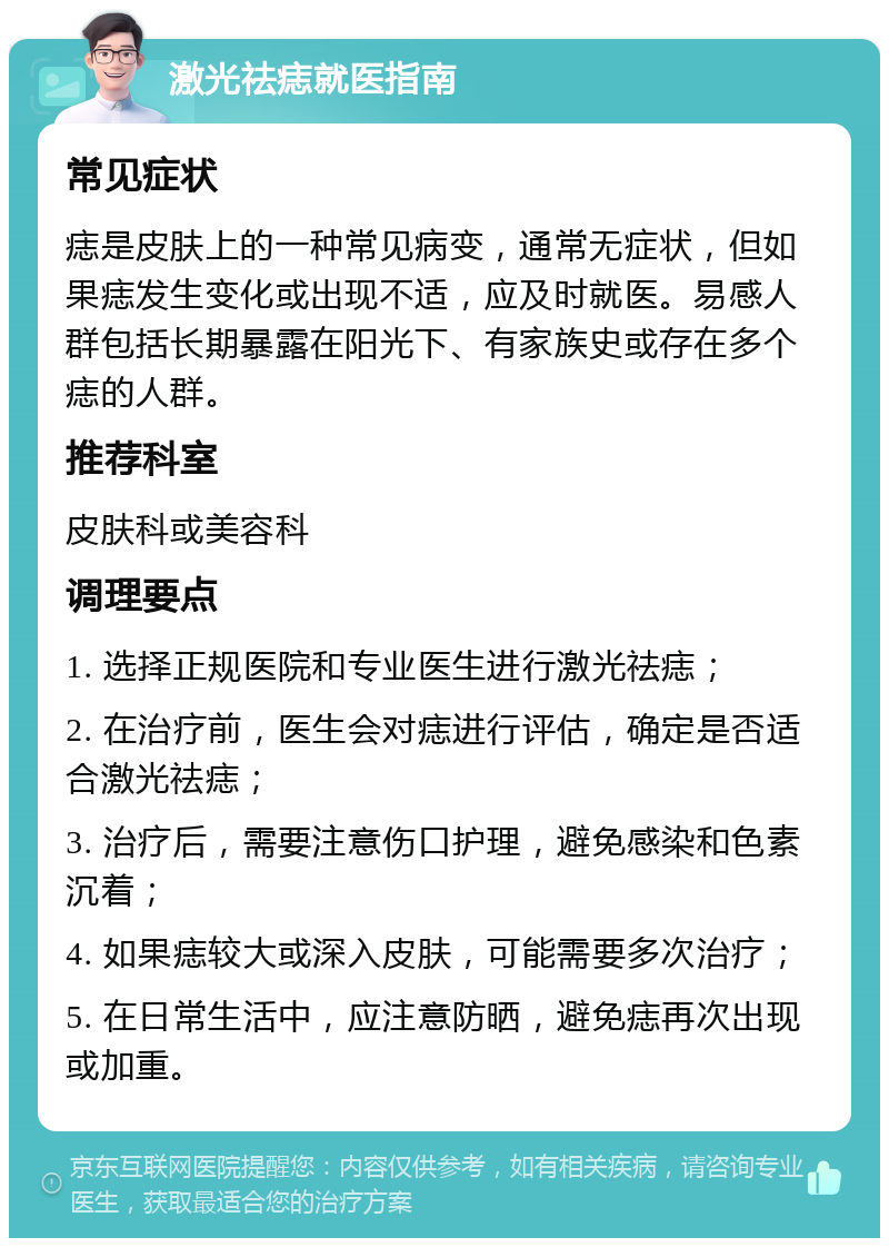 激光祛痣就医指南 常见症状 痣是皮肤上的一种常见病变，通常无症状，但如果痣发生变化或出现不适，应及时就医。易感人群包括长期暴露在阳光下、有家族史或存在多个痣的人群。 推荐科室 皮肤科或美容科 调理要点 1. 选择正规医院和专业医生进行激光祛痣； 2. 在治疗前，医生会对痣进行评估，确定是否适合激光祛痣； 3. 治疗后，需要注意伤口护理，避免感染和色素沉着； 4. 如果痣较大或深入皮肤，可能需要多次治疗； 5. 在日常生活中，应注意防晒，避免痣再次出现或加重。