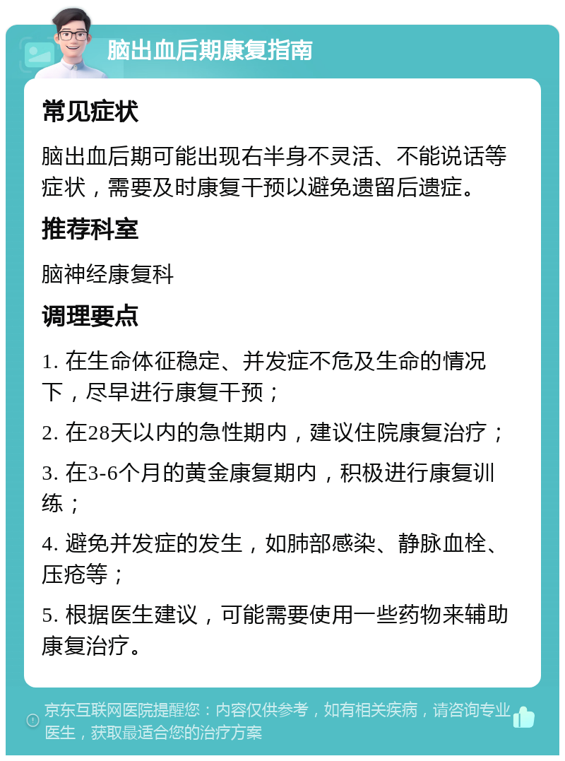 脑出血后期康复指南 常见症状 脑出血后期可能出现右半身不灵活、不能说话等症状，需要及时康复干预以避免遗留后遗症。 推荐科室 脑神经康复科 调理要点 1. 在生命体征稳定、并发症不危及生命的情况下，尽早进行康复干预； 2. 在28天以内的急性期内，建议住院康复治疗； 3. 在3-6个月的黄金康复期内，积极进行康复训练； 4. 避免并发症的发生，如肺部感染、静脉血栓、压疮等； 5. 根据医生建议，可能需要使用一些药物来辅助康复治疗。